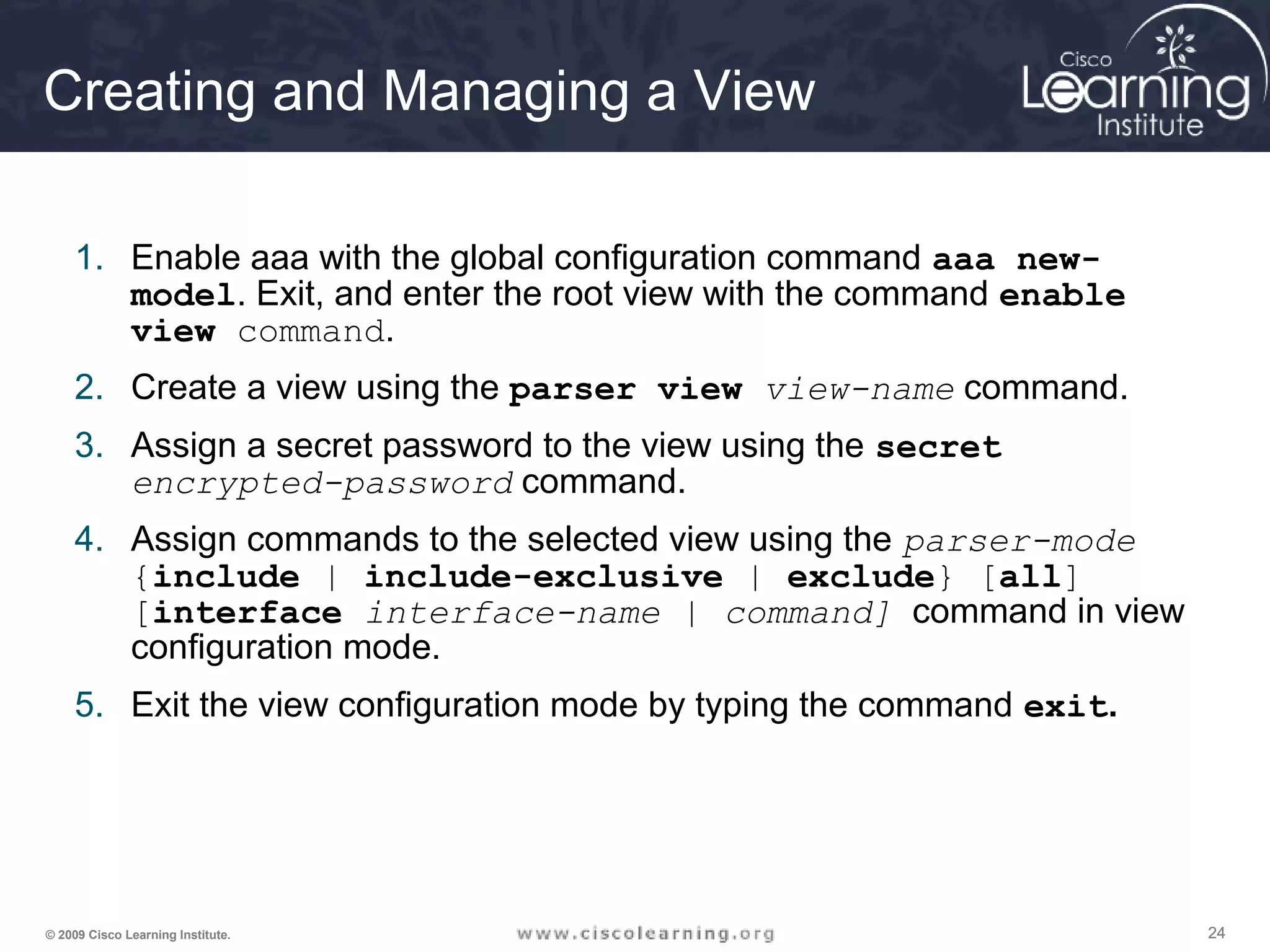 242424© 2009 Cisco Learning Institute.
Creating and Managing a View
1. Enable aaa with the global configuration command aaa new-
model. Exit, and enter the root view with the command enable
view command.
2. Create a view using the parser view view-name command.
3. Assign a secret password to the view using the secret
encrypted-password command.
4. Assign commands to the selected view using the parser-mode
{include | include-exclusive | exclude} [all]
[interface interface-name | command] command in view
configuration mode.
5. Exit the view configuration mode by typing the command exit.
 