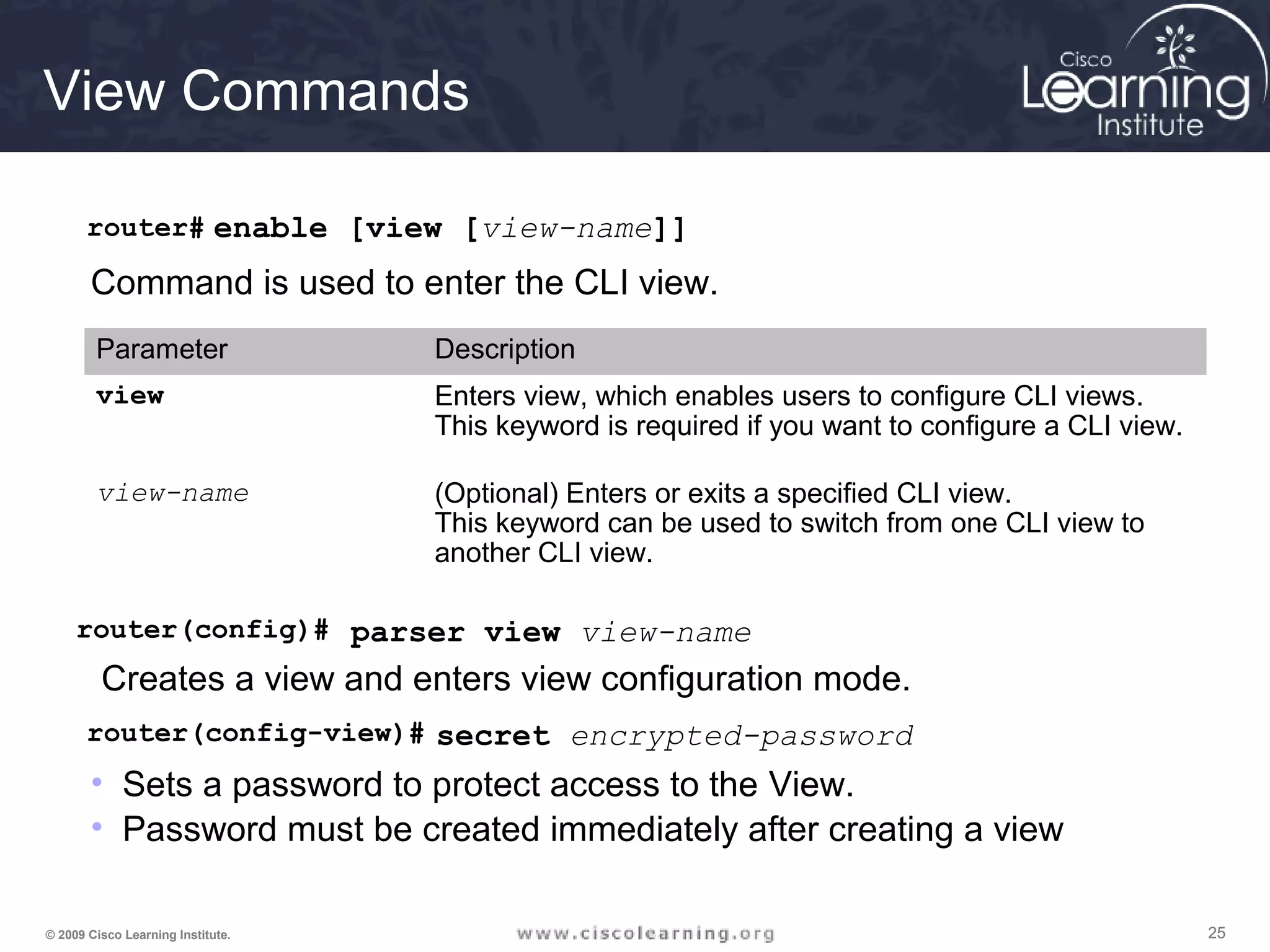252525© 2009 Cisco Learning Institute.
View Commands
router# enable [view [view-name]]
Command is used to enter the CLI view.
Parameter Description
view Enters view, which enables users to configure CLI views.
This keyword is required if you want to configure a CLI view.
view-name (Optional) Enters or exits a specified CLI view.
This keyword can be used to switch from one CLI view to
another CLI view.
router(config)# parser view view-name
Creates a view and enters view configuration mode.
router(config-view)# secret encrypted-password
• Sets a password to protect access to the View.
• Password must be created immediately after creating a view
 