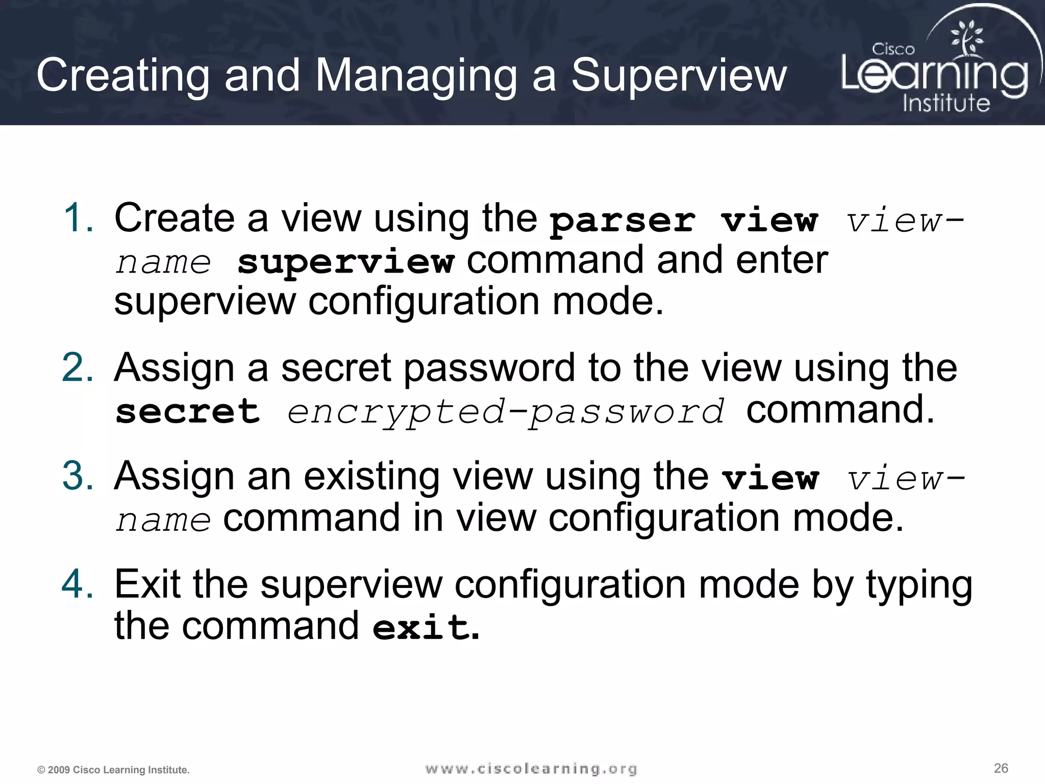 262626© 2009 Cisco Learning Institute.
Creating and Managing a Superview
1. Create a view using the parser view view-
name superview command and enter
superview configuration mode.
2. Assign a secret password to the view using the
secret encrypted-password command.
3. Assign an existing view using the view view-
name command in view configuration mode.
4. Exit the superview configuration mode by typing
the command exit.
 