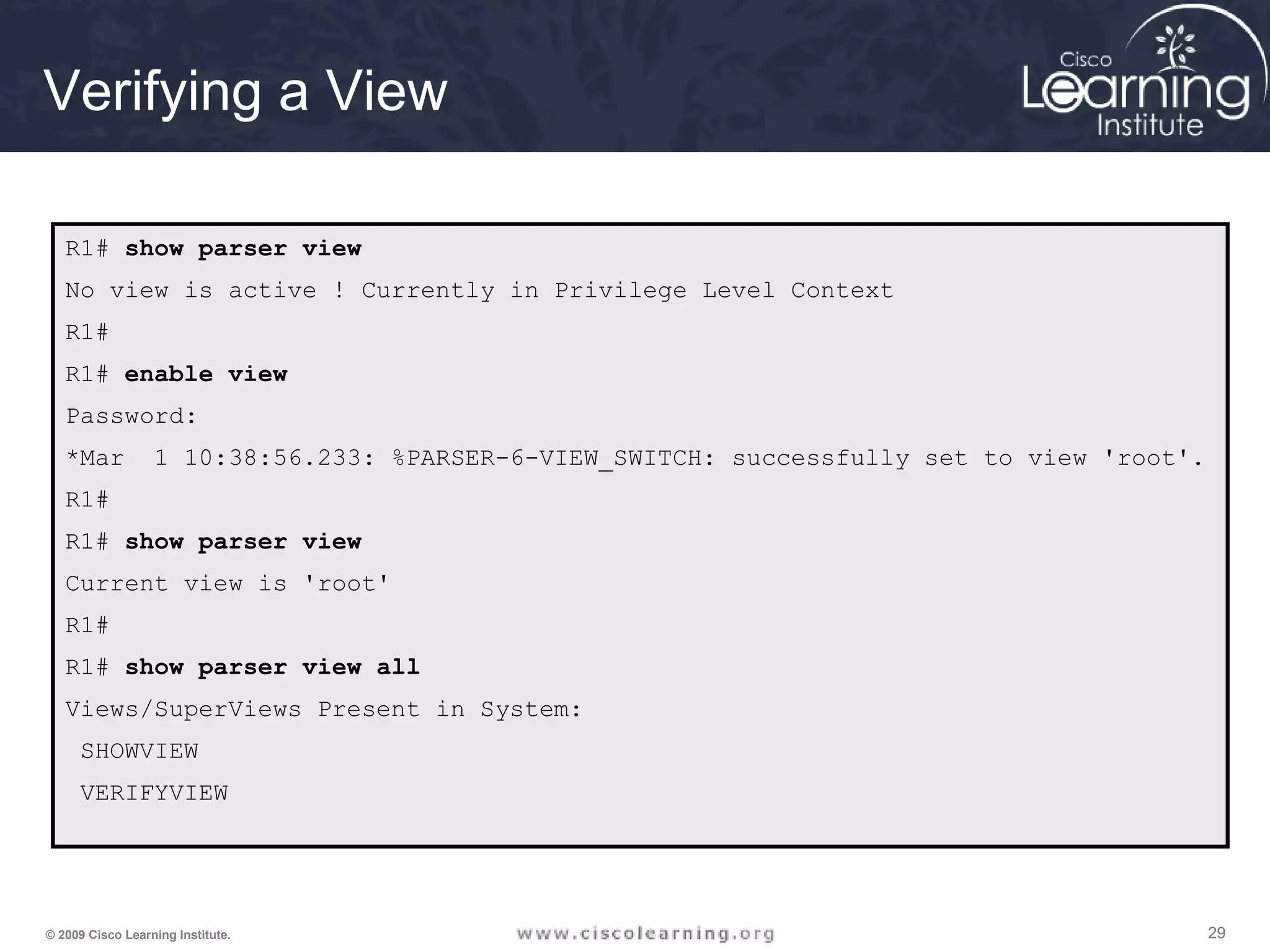 292929© 2009 Cisco Learning Institute.
Verifying a View
R1# show parser view
No view is active ! Currently in Privilege Level Context
R1#
R1# enable view
Password:
*Mar 1 10:38:56.233: %PARSER-6-VIEW_SWITCH: successfully set to view 'root'.
R1#
R1# show parser view
Current view is 'root'
R1#
R1# show parser view all
Views/SuperViews Present in System:
SHOWVIEW
VERIFYVIEW
 