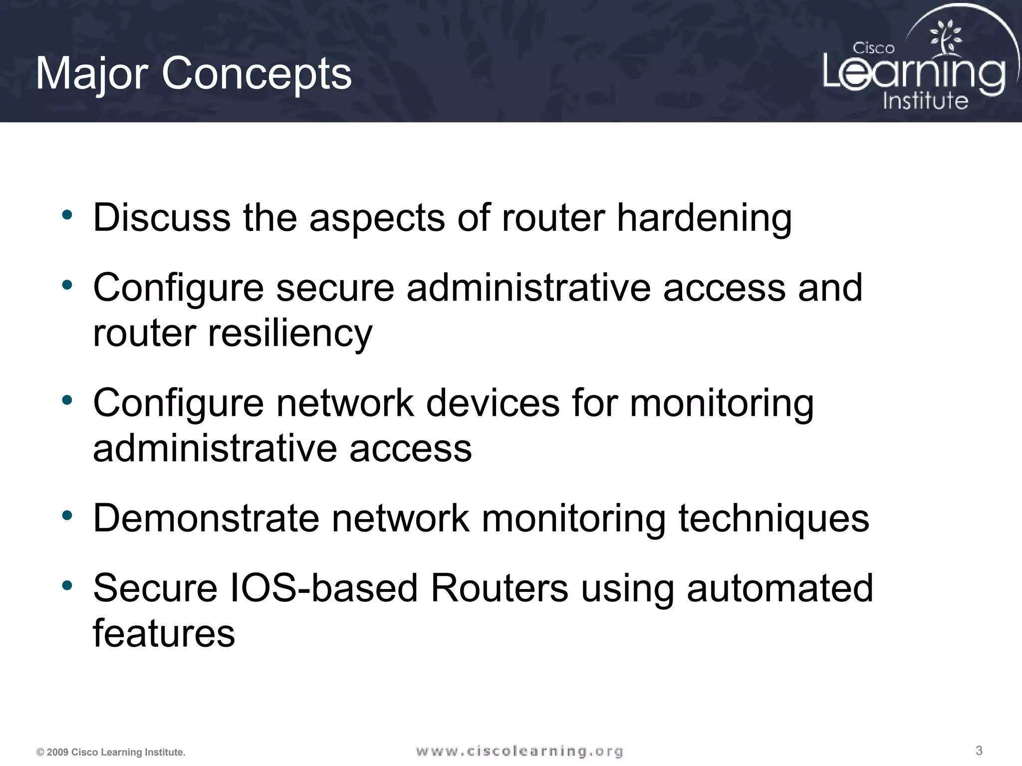 333© 2009 Cisco Learning Institute.
Major Concepts
• Discuss the aspects of router hardening
• Configure secure administrative access and
router resiliency
• Configure network devices for monitoring
administrative access
• Demonstrate network monitoring techniques
• Secure IOS-based Routers using automated
features
 