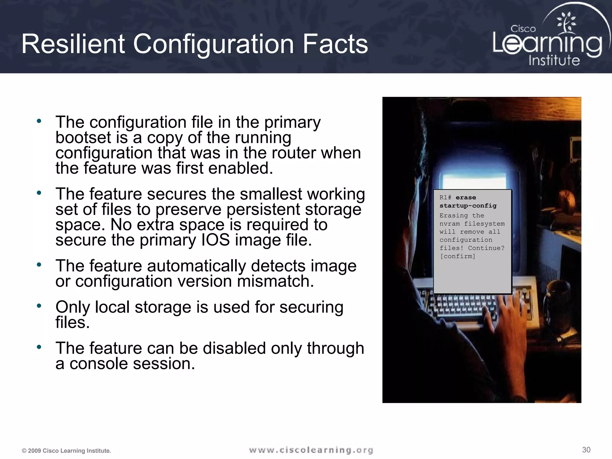 303030© 2009 Cisco Learning Institute.
Resilient Configuration Facts
• The configuration file in the primary
bootset is a copy of the running
configuration that was in the router when
the feature was first enabled.
• The feature secures the smallest working
set of files to preserve persistent storage
space. No extra space is required to
secure the primary IOS image file.
• The feature automatically detects image
or configuration version mismatch.
• Only local storage is used for securing
files.
• The feature can be disabled only through
a console session.
R1# erase
startup-config
Erasing the
nvram filesystem
will remove all
configuration
files! Continue?
[confirm]
R1# erase
startup-config
Erasing the
nvram filesystem
will remove all
configuration
files! Continue?
[confirm]
 