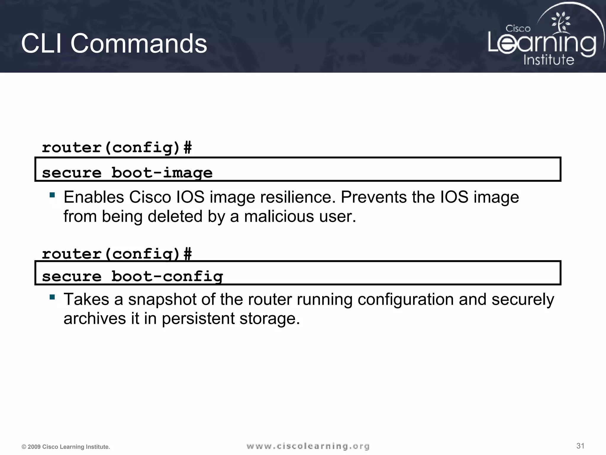 313131© 2009 Cisco Learning Institute.
CLI Commands
router(config)#
secure boot-image
 Enables Cisco IOS image resilience. Prevents the IOS image
from being deleted by a malicious user.
secure boot-config
router(config)#
 Takes a snapshot of the router running configuration and securely
archives it in persistent storage.
 