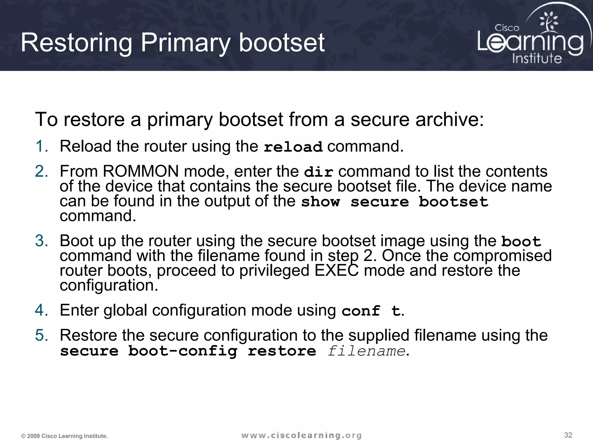 323232© 2009 Cisco Learning Institute.
Restoring Primary bootset
To restore a primary bootset from a secure archive:
1. Reload the router using the reload command.
2. From ROMMON mode, enter the dir command to list the contents
of the device that contains the secure bootset file. The device name
can be found in the output of the show secure bootset
command.
3. Boot up the router using the secure bootset image using the boot
command with the filename found in step 2. Once the compromised
router boots, proceed to privileged EXEC mode and restore the
configuration.
4. Enter global configuration mode using conf t.
5. Restore the secure configuration to the supplied filename using the
secure boot-config restore filename.
 