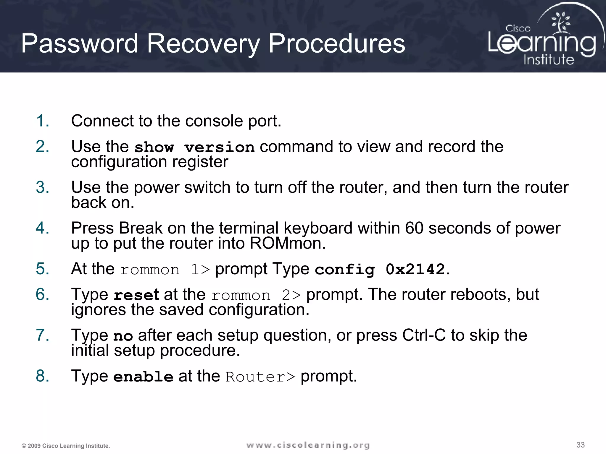 333333© 2009 Cisco Learning Institute.
Password Recovery Procedures
1. Connect to the console port.
2. Use the show version command to view and record the
configuration register
3. Use the power switch to turn off the router, and then turn the router
back on.
4. Press Break on the terminal keyboard within 60 seconds of power
up to put the router into ROMmon.
5. At the rommon 1> prompt Type config 0x2142.
6. Type reset at the rommon 2> prompt. The router reboots, but
ignores the saved configuration.
7. Type no after each setup question, or press Ctrl-C to skip the
initial setup procedure.
8. Type enable at the Router> prompt.
 