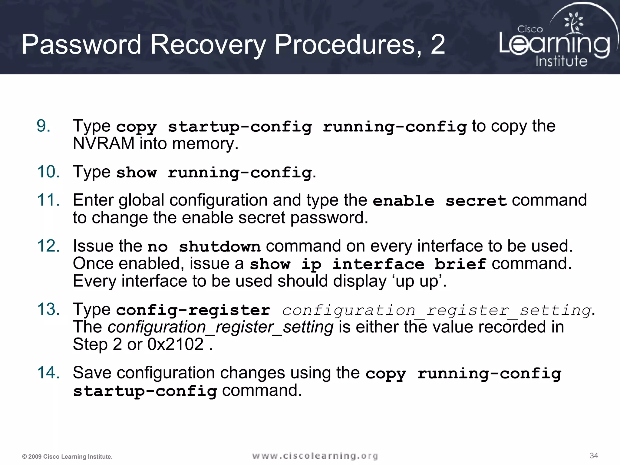 343434© 2009 Cisco Learning Institute.
Password Recovery Procedures, 2
9. Type copy startup-config running-config to copy the
NVRAM into memory.
10. Type show running-config.
11. Enter global configuration and type the enable secret command
to change the enable secret password.
12. Issue the no shutdown command on every interface to be used.
Once enabled, issue a show ip interface brief command.
Every interface to be used should display ‘up up’.
13. Type config-register configuration_register_setting.
The configuration_register_setting is either the value recorded in
Step 2 or 0x2102 .
14. Save configuration changes using the copy running-config
startup-config command.
 
