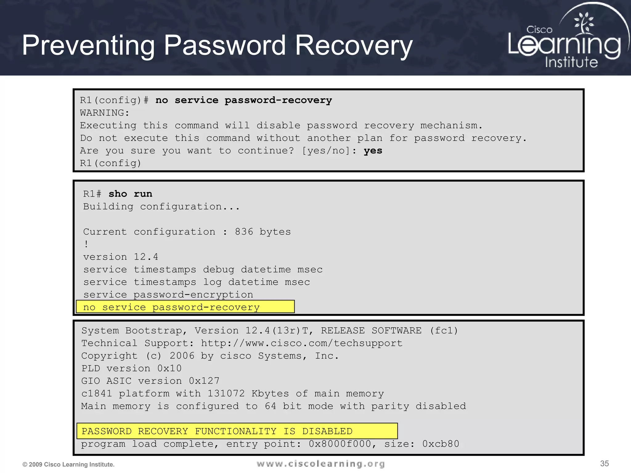 353535© 2009 Cisco Learning Institute.
Preventing Password Recovery
R1(config)# no service password-recovery
WARNING:
Executing this command will disable password recovery mechanism.
Do not execute this command without another plan for password recovery.
Are you sure you want to continue? [yes/no]: yes
R1(config)
R1# sho run
Building configuration...
Current configuration : 836 bytes
!
version 12.4
service timestamps debug datetime msec
service timestamps log datetime msec
service password-encryption
no service password-recovery
System Bootstrap, Version 12.4(13r)T, RELEASE SOFTWARE (fc1)
Technical Support: http://www.cisco.com/techsupport
Copyright (c) 2006 by cisco Systems, Inc.
PLD version 0x10
GIO ASIC version 0x127
c1841 platform with 131072 Kbytes of main memory
Main memory is configured to 64 bit mode with parity disabled
PASSWORD RECOVERY FUNCTIONALITY IS DISABLED
program load complete, entry point: 0x8000f000, size: 0xcb80
 