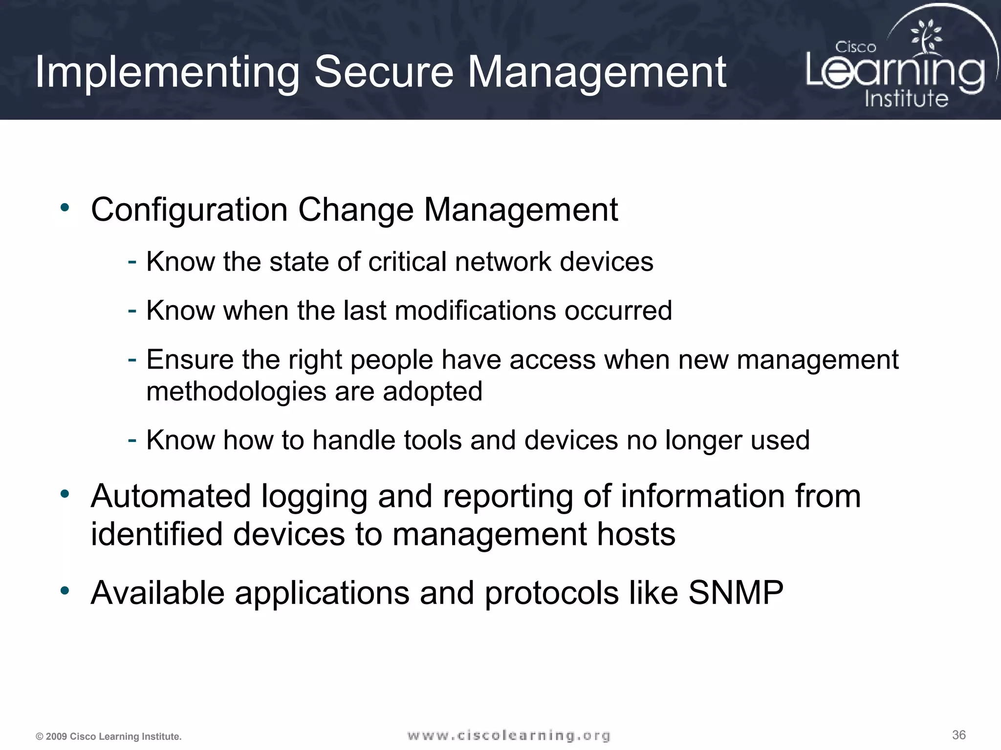 363636© 2009 Cisco Learning Institute.
Implementing Secure Management
• Configuration Change Management
- Know the state of critical network devices
- Know when the last modifications occurred
- Ensure the right people have access when new management
methodologies are adopted
- Know how to handle tools and devices no longer used
• Automated logging and reporting of information from
identified devices to management hosts
• Available applications and protocols like SNMP
 