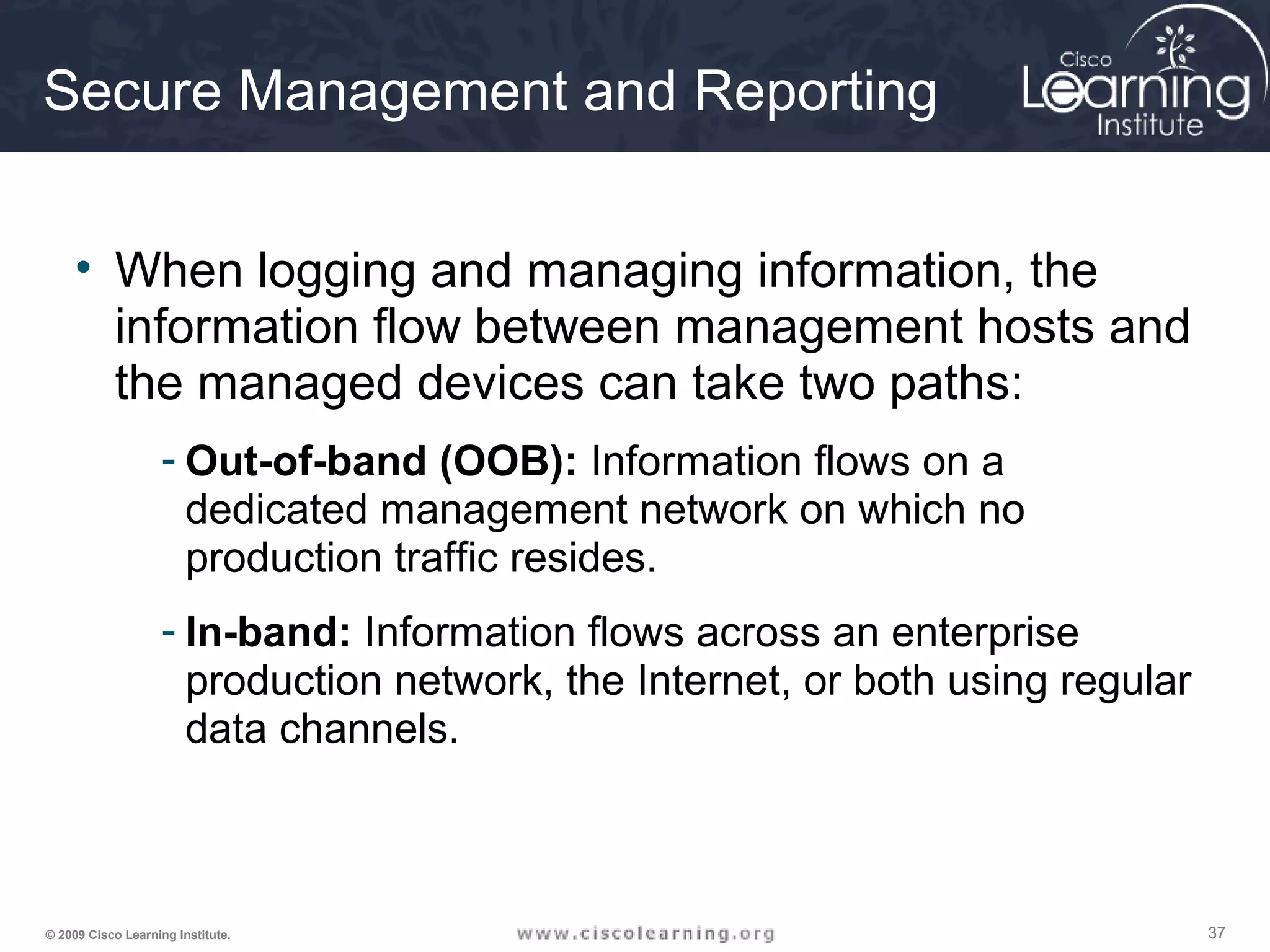 373737© 2009 Cisco Learning Institute.
Secure Management and Reporting
• When logging and managing information, the
information flow between management hosts and
the managed devices can take two paths:
- Out-of-band (OOB): Information flows on a
dedicated management network on which no
production traffic resides.
- In-band: Information flows across an enterprise
production network, the Internet, or both using regular
data channels.
 