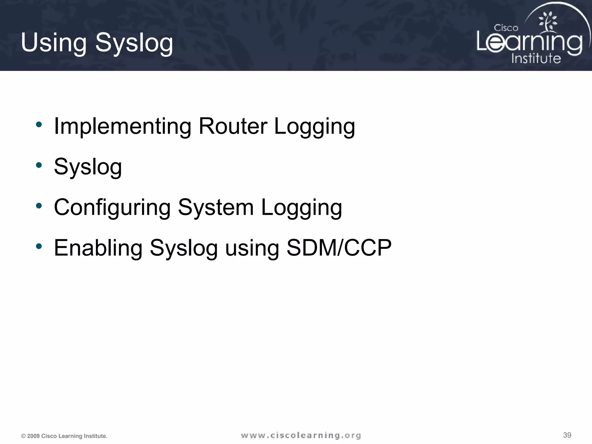 393939© 2009 Cisco Learning Institute.
Using Syslog
• Implementing Router Logging
• Syslog
• Configuring System Logging
• Enabling Syslog using SDM/CCP
 