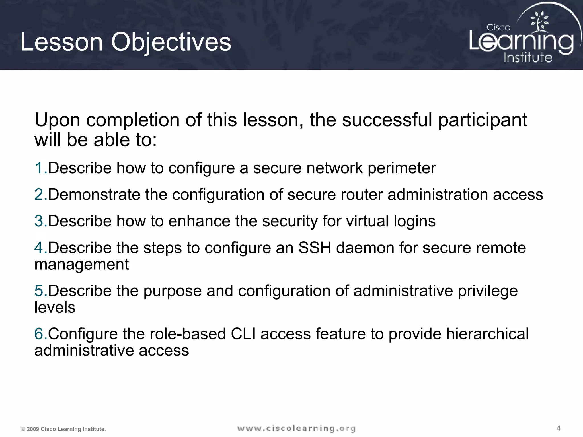 444© 2009 Cisco Learning Institute.
Lesson Objectives
Upon completion of this lesson, the successful participant
will be able to:
1.Describe how to configure a secure network perimeter
2.Demonstrate the configuration of secure router administration access
3.Describe how to enhance the security for virtual logins
4.Describe the steps to configure an SSH daemon for secure remote
management
5.Describe the purpose and configuration of administrative privilege
levels
6.Configure the role-based CLI access feature to provide hierarchical
administrative access
 