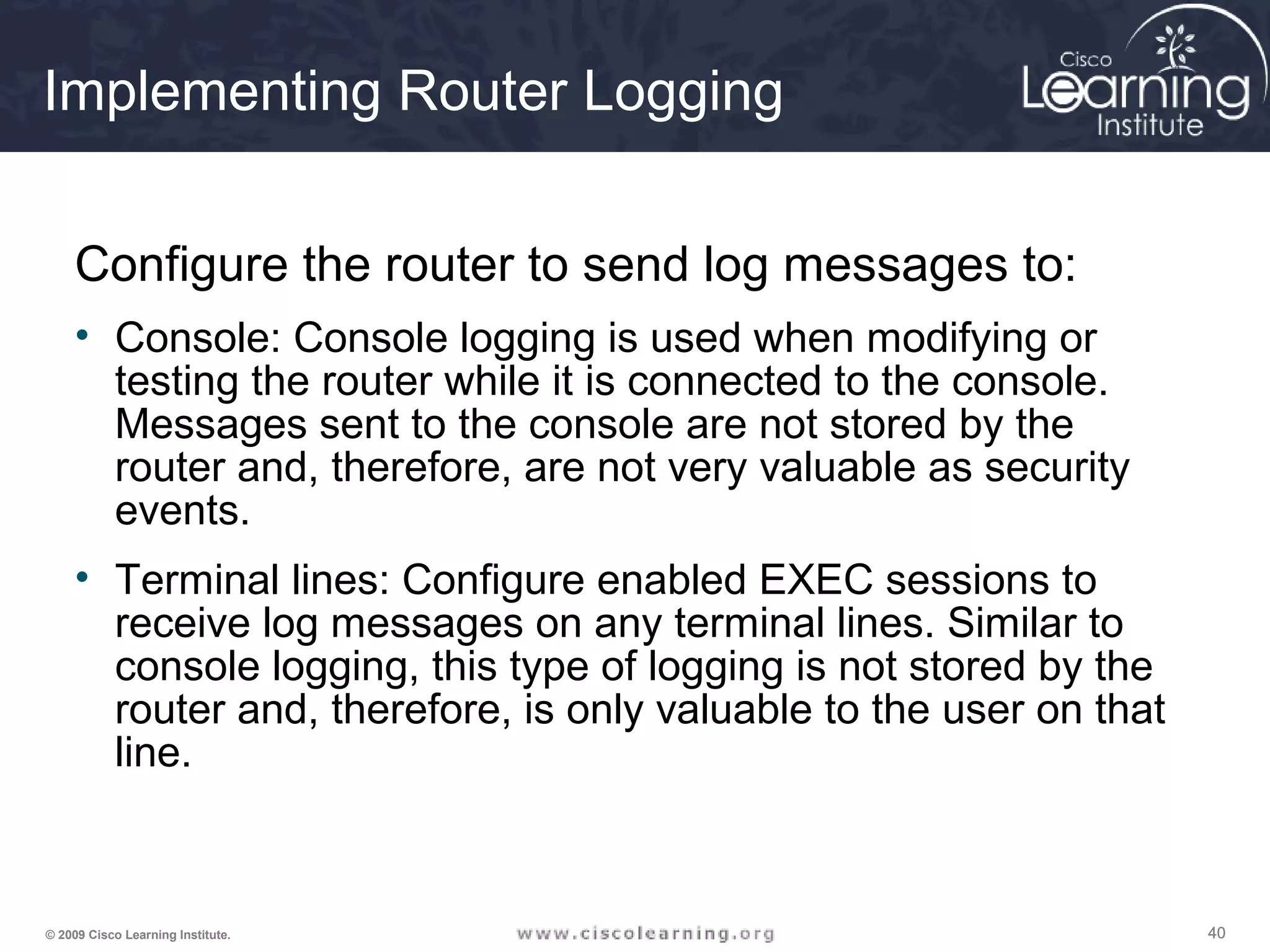 404040© 2009 Cisco Learning Institute.
Implementing Router Logging
Configure the router to send log messages to:
• Console: Console logging is used when modifying or
testing the router while it is connected to the console.
Messages sent to the console are not stored by the
router and, therefore, are not very valuable as security
events.
• Terminal lines: Configure enabled EXEC sessions to
receive log messages on any terminal lines. Similar to
console logging, this type of logging is not stored by the
router and, therefore, is only valuable to the user on that
line.
 