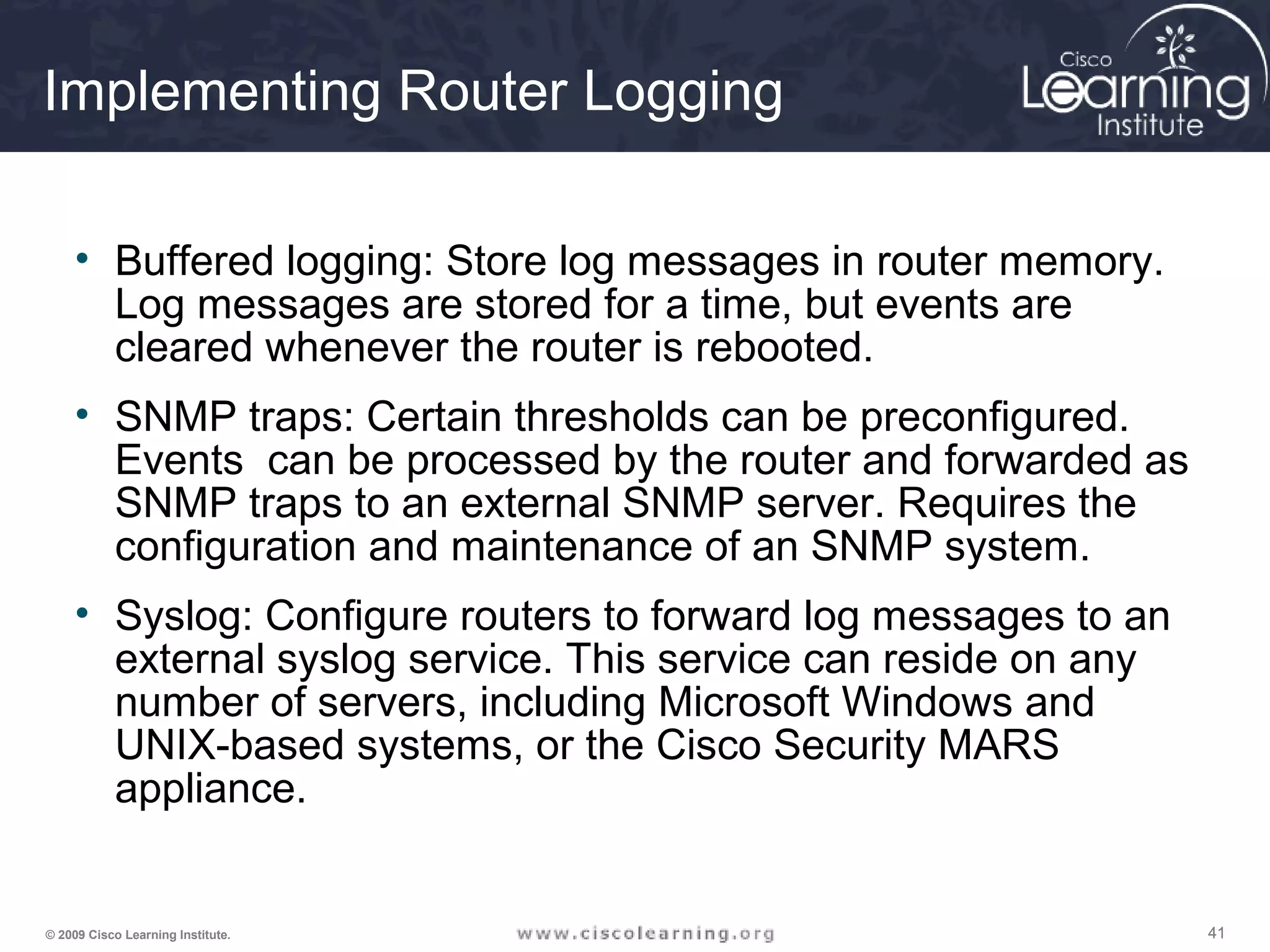 414141© 2009 Cisco Learning Institute.
Implementing Router Logging
• Buffered logging: Store log messages in router memory.
Log messages are stored for a time, but events are
cleared whenever the router is rebooted.
• SNMP traps: Certain thresholds can be preconfigured.
Events can be processed by the router and forwarded as
SNMP traps to an external SNMP server. Requires the
configuration and maintenance of an SNMP system.
• Syslog: Configure routers to forward log messages to an
external syslog service. This service can reside on any
number of servers, including Microsoft Windows and
UNIX-based systems, or the Cisco Security MARS
appliance.
 