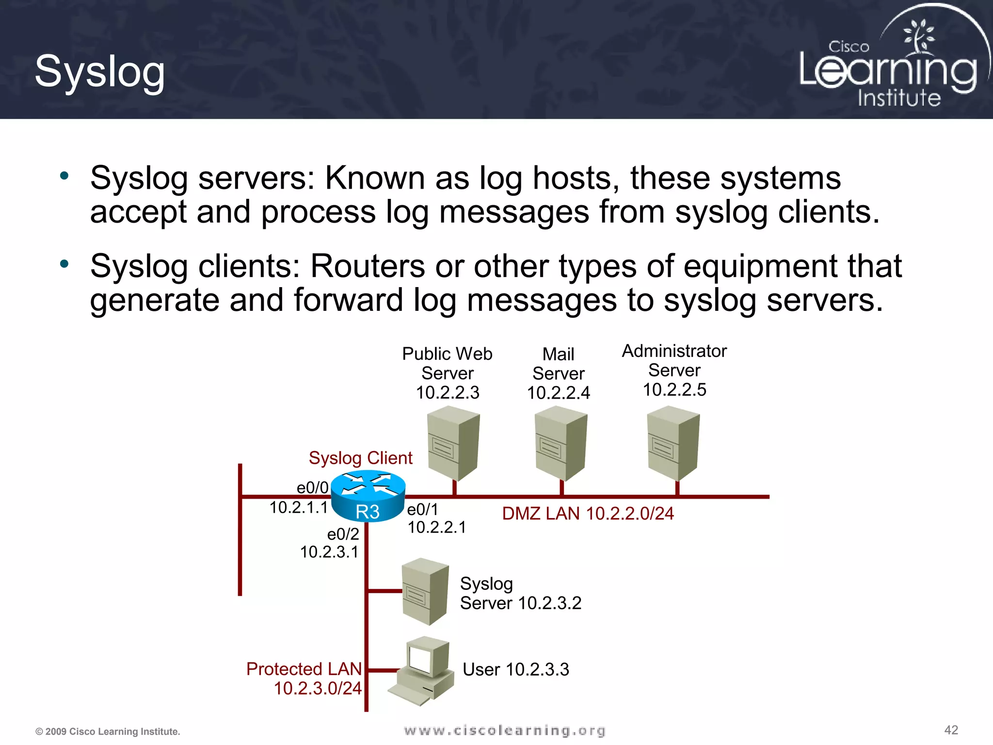 424242© 2009 Cisco Learning Institute.
Syslog
• Syslog servers: Known as log hosts, these systems
accept and process log messages from syslog clients.
• Syslog clients: Routers or other types of equipment that
generate and forward log messages to syslog servers.
e0/0
10.2.1.1 e0/1
10.2.2.1e0/2
10.2.3.1
User 10.2.3.3
Public Web
Server
10.2.2.3
Mail
Server
10.2.2.4
Administrator
Server
10.2.2.5
Syslog
Server 10.2.3.2
Protected LAN
10.2.3.0/24
DMZ LAN 10.2.2.0/24
Syslog Client
R3
 