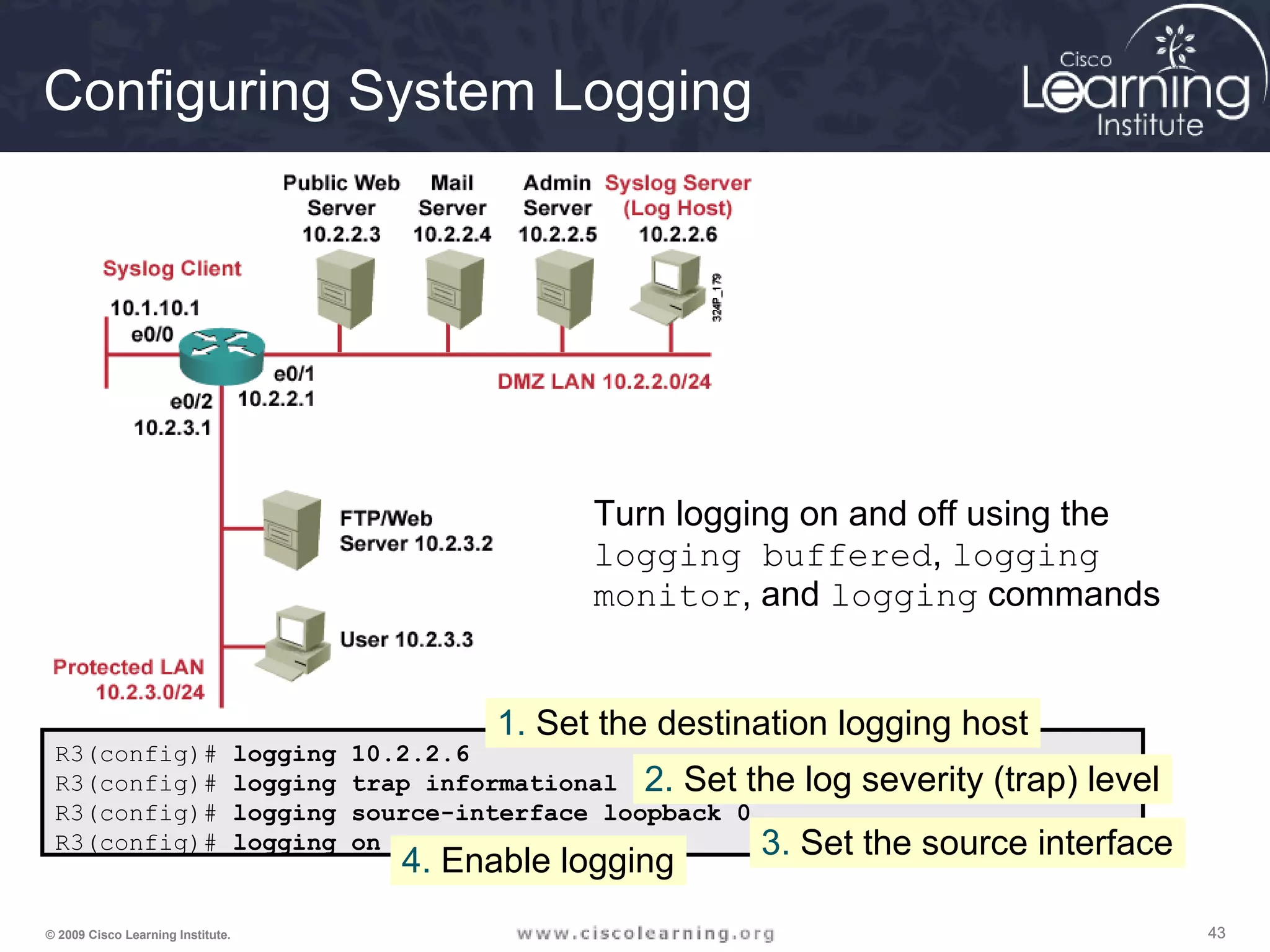 434343© 2009 Cisco Learning Institute.
Configuring System Logging
R3(config)# logging 10.2.2.6
R3(config)# logging trap informational
R3(config)# logging source-interface loopback 0
R3(config)# logging on
1. Set the destination logging host
2. Set the log severity (trap) level
3. Set the source interface
4. Enable logging
Turn logging on and off using the
logging buffered, logging
monitor, and logging commands
 