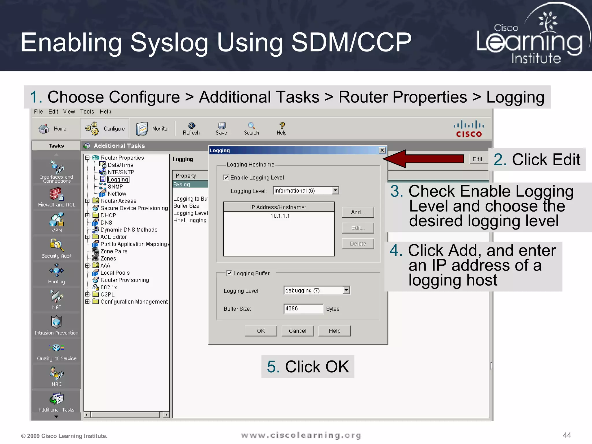 444444© 2009 Cisco Learning Institute.
Enabling Syslog Using SDM/CCP
1. Choose Configure > Additional Tasks > Router Properties > Logging
2. Click Edit
3. Check Enable Logging
Level and choose the
desired logging level
4. Click Add, and enter
an IP address of a
logging host
5. Click OK
 