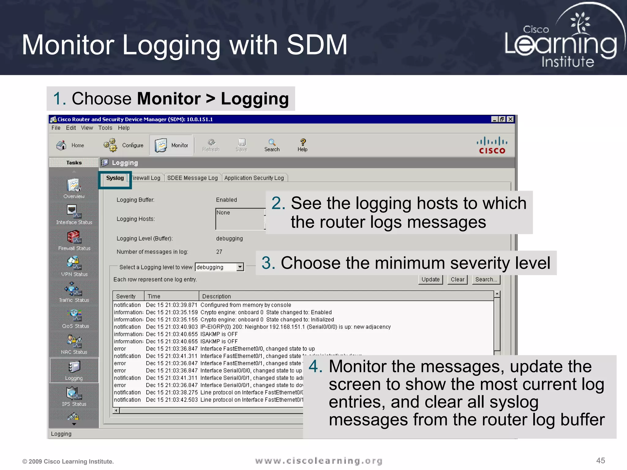 454545© 2009 Cisco Learning Institute.
Monitor Logging with SDM
1. Choose Monitor > Logging
4. Monitor the messages, update the
screen to show the most current log
entries, and clear all syslog
messages from the router log buffer
2. See the logging hosts to which
the router logs messages
3. Choose the minimum severity level
 