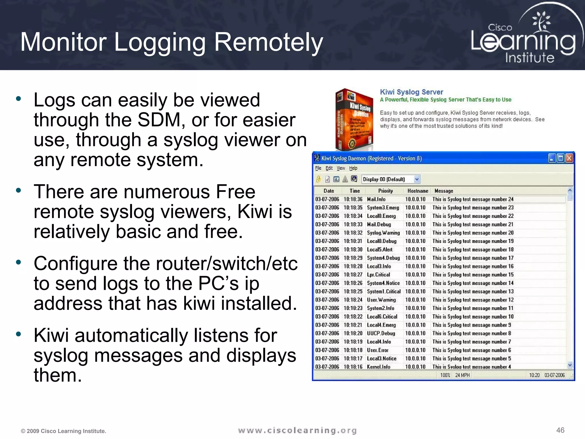 464646© 2009 Cisco Learning Institute.
Monitor Logging Remotely
• Logs can easily be viewed
through the SDM, or for easier
use, through a syslog viewer on
any remote system.
• There are numerous Free
remote syslog viewers, Kiwi is
relatively basic and free.
• Configure the router/switch/etc
to send logs to the PC’s ip
address that has kiwi installed.
• Kiwi automatically listens for
syslog messages and displays
them.
 