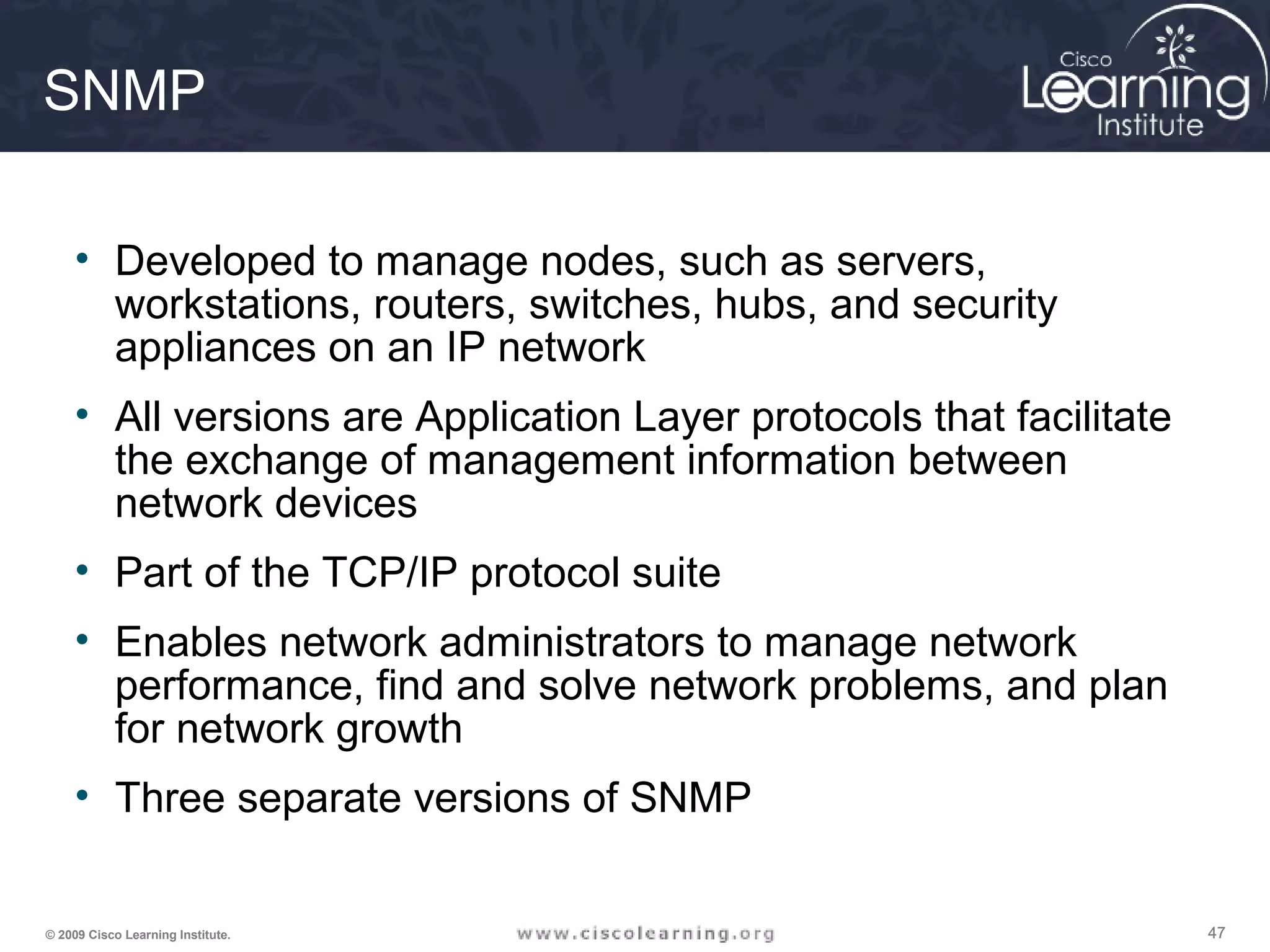 474747© 2009 Cisco Learning Institute.
SNMP
• Developed to manage nodes, such as servers,
workstations, routers, switches, hubs, and security
appliances on an IP network
• All versions are Application Layer protocols that facilitate
the exchange of management information between
network devices
• Part of the TCP/IP protocol suite
• Enables network administrators to manage network
performance, find and solve network problems, and plan
for network growth
• Three separate versions of SNMP
 