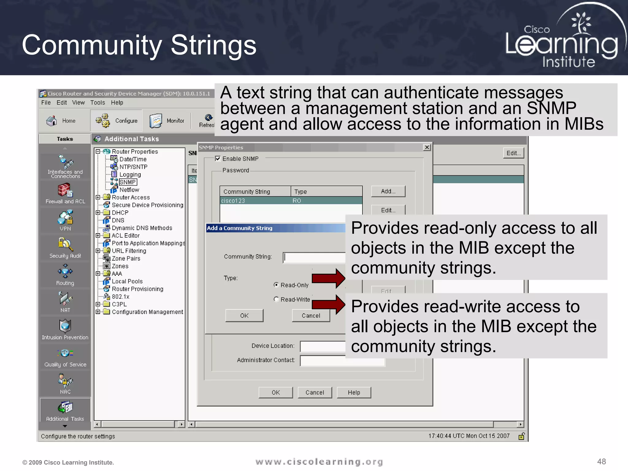 484848© 2009 Cisco Learning Institute.
Community Strings
Provides read-only access to all
objects in the MIB except the
community strings.
Provides read-write access to
all objects in the MIB except the
community strings.
A text string that can authenticate messages
between a management station and an SNMP
agent and allow access to the information in MIBs
 