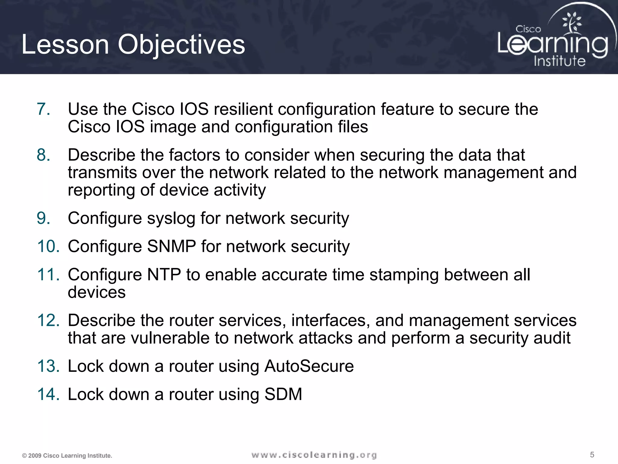 555© 2009 Cisco Learning Institute.
Lesson Objectives
7. Use the Cisco IOS resilient configuration feature to secure the
Cisco IOS image and configuration files
8. Describe the factors to consider when securing the data that
transmits over the network related to the network management and
reporting of device activity
9. Configure syslog for network security
10. Configure SNMP for network security
11. Configure NTP to enable accurate time stamping between all
devices
12. Describe the router services, interfaces, and management services
that are vulnerable to network attacks and perform a security audit
13. Lock down a router using AutoSecure
14. Lock down a router using SDM
 