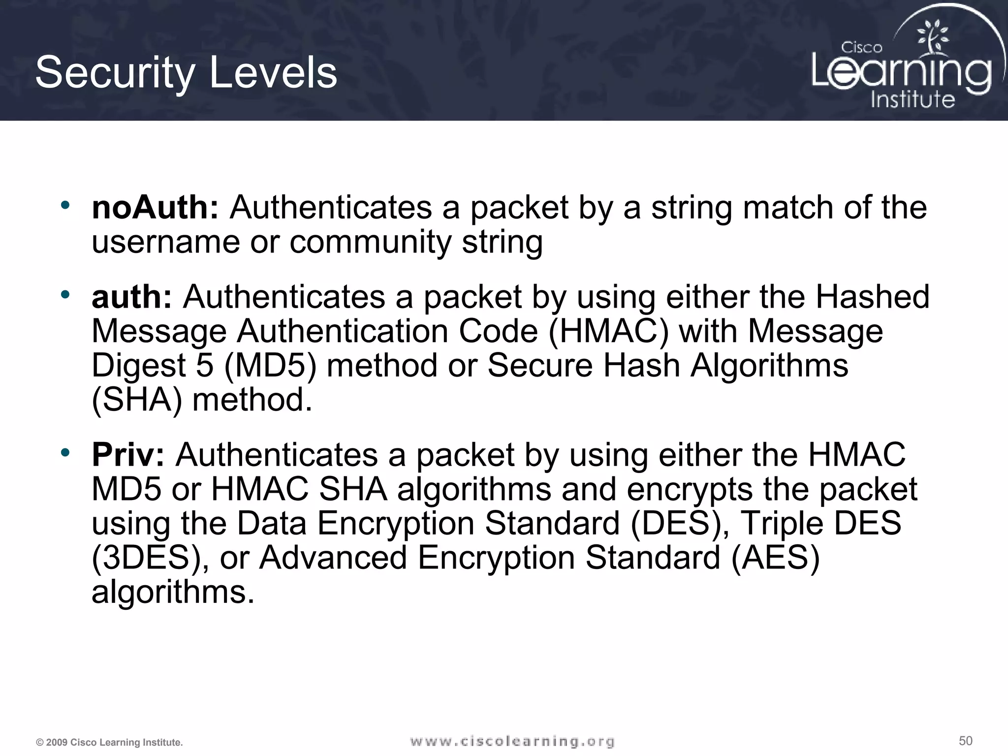505050© 2009 Cisco Learning Institute.
Security Levels
• noAuth: Authenticates a packet by a string match of the
username or community string
• auth: Authenticates a packet by using either the Hashed
Message Authentication Code (HMAC) with Message
Digest 5 (MD5) method or Secure Hash Algorithms
(SHA) method.
• Priv: Authenticates a packet by using either the HMAC
MD5 or HMAC SHA algorithms and encrypts the packet
using the Data Encryption Standard (DES), Triple DES
(3DES), or Advanced Encryption Standard (AES)
algorithms.
 