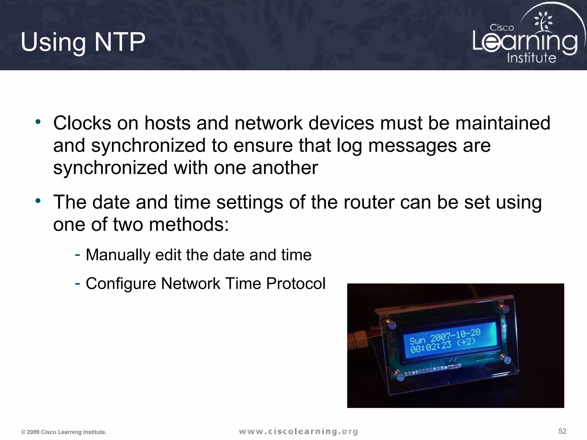 525252© 2009 Cisco Learning Institute.
Using NTP
• Clocks on hosts and network devices must be maintained
and synchronized to ensure that log messages are
synchronized with one another
• The date and time settings of the router can be set using
one of two methods:
- Manually edit the date and time
- Configure Network Time Protocol
 