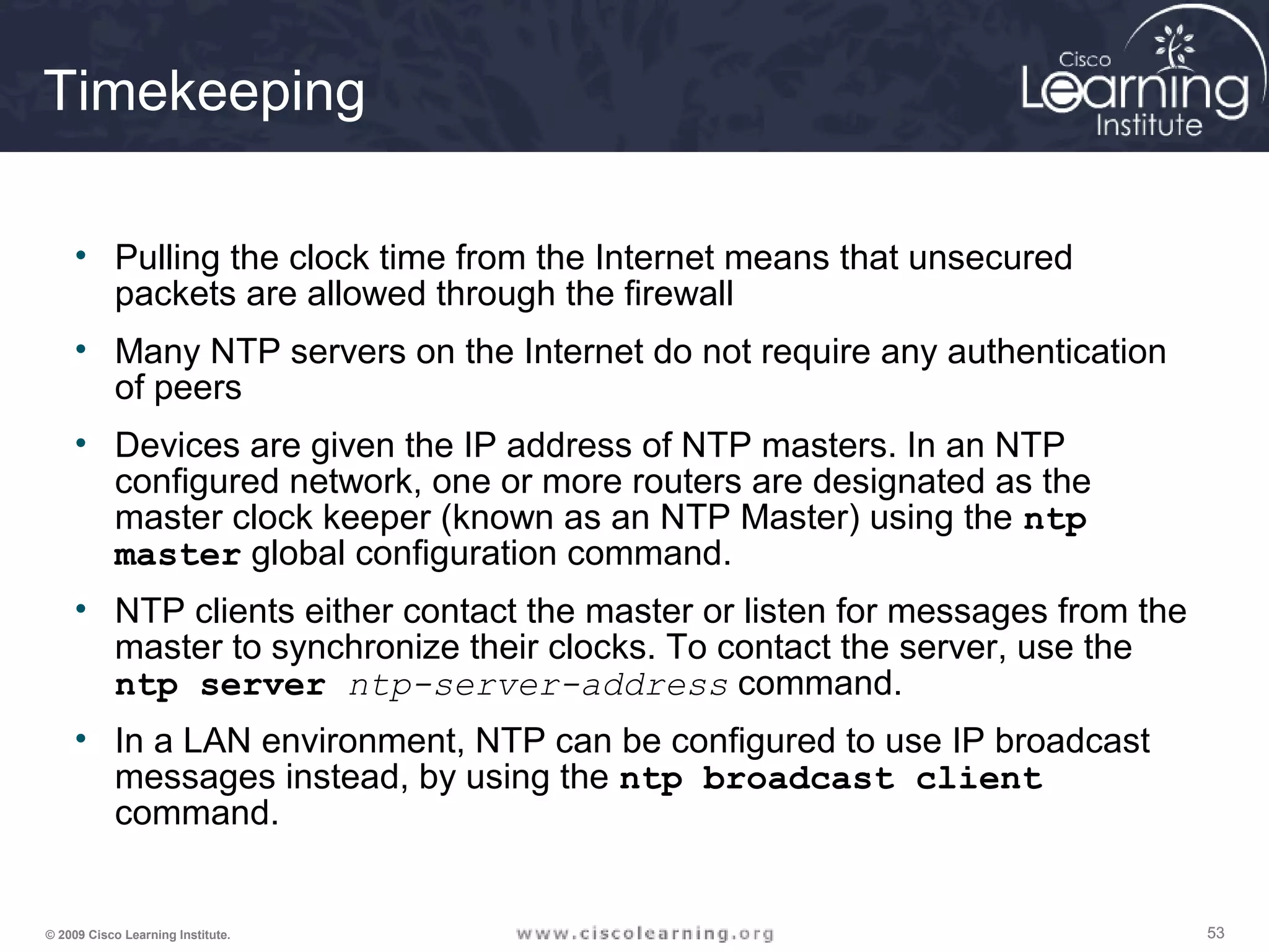 535353© 2009 Cisco Learning Institute.
Timekeeping
• Pulling the clock time from the Internet means that unsecured
packets are allowed through the firewall
• Many NTP servers on the Internet do not require any authentication
of peers
• Devices are given the IP address of NTP masters. In an NTP
configured network, one or more routers are designated as the
master clock keeper (known as an NTP Master) using the ntp
master global configuration command.
• NTP clients either contact the master or listen for messages from the
master to synchronize their clocks. To contact the server, use the
ntp server ntp-server-address command.
• In a LAN environment, NTP can be configured to use IP broadcast
messages instead, by using the ntp broadcast client
command.
 