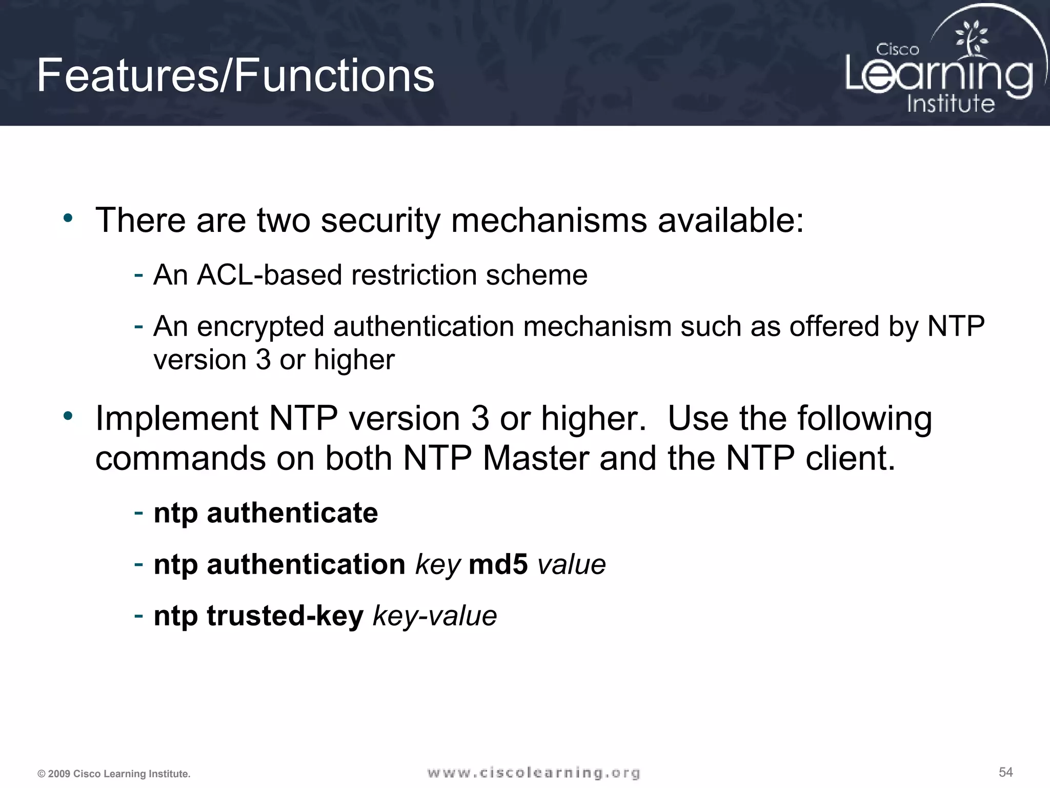 545454© 2009 Cisco Learning Institute.
Features/Functions
• There are two security mechanisms available:
- An ACL-based restriction scheme
- An encrypted authentication mechanism such as offered by NTP
version 3 or higher
• Implement NTP version 3 or higher. Use the following
commands on both NTP Master and the NTP client.
- ntp authenticate
- ntp authentication key md5 value
- ntp trusted-key key-value
 