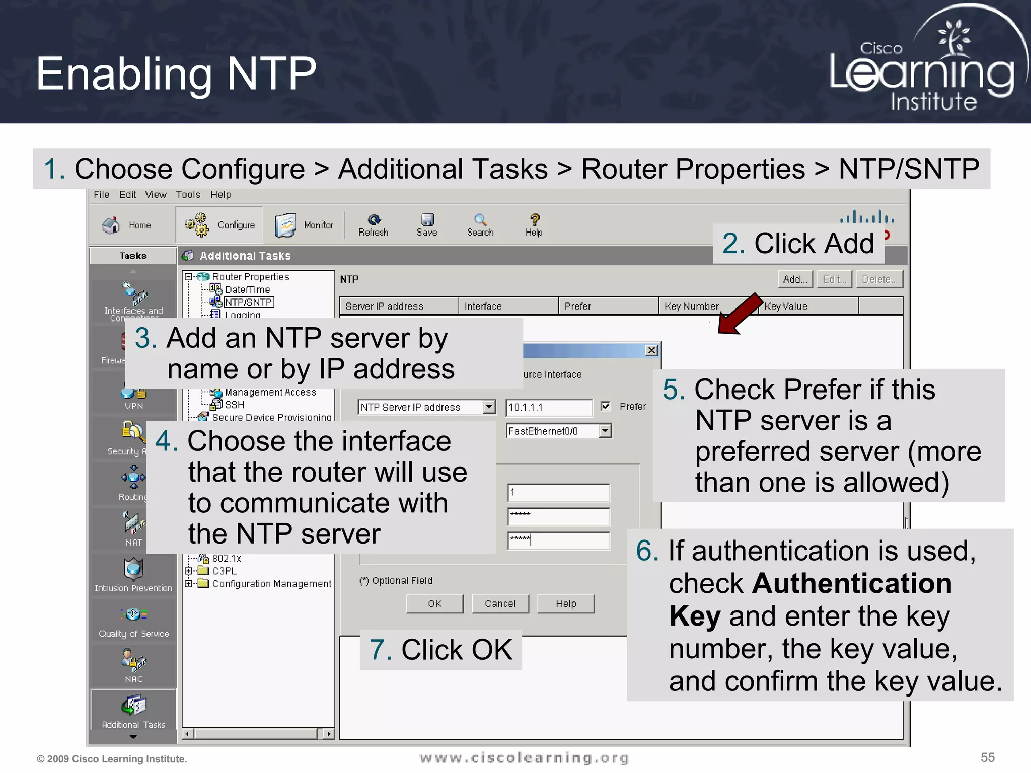 555555© 2009 Cisco Learning Institute.
Enabling NTP
1. Choose Configure > Additional Tasks > Router Properties > NTP/SNTP
2. Click Add
3. Add an NTP server by
name or by IP address
4. Choose the interface
that the router will use
to communicate with
the NTP server
5. Check Prefer if this
NTP server is a
preferred server (more
than one is allowed)
6. If authentication is used,
check Authentication
Key and enter the key
number, the key value,
and confirm the key value.
7. Click OK
 