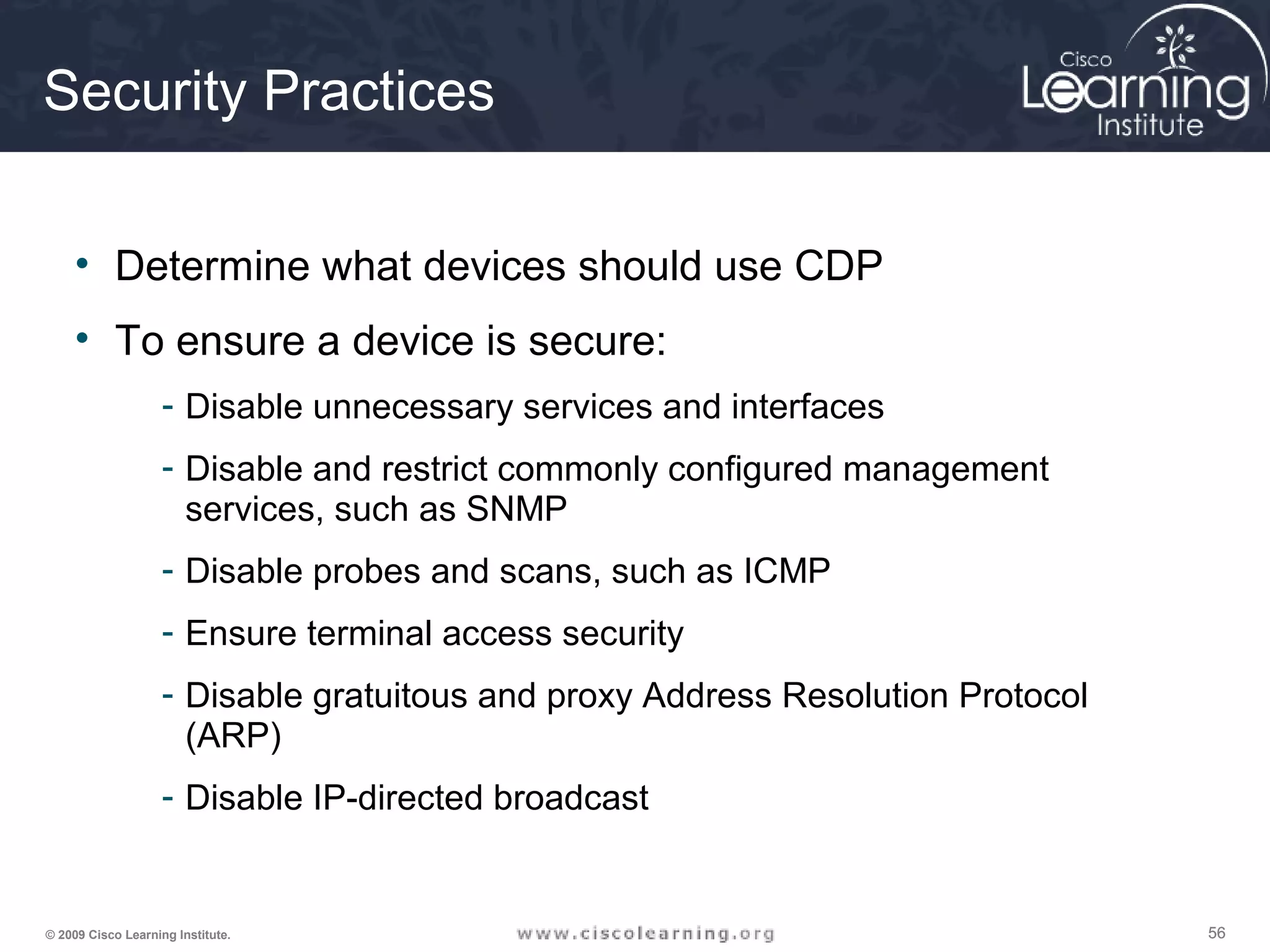 565656© 2009 Cisco Learning Institute.
Security Practices
• Determine what devices should use CDP
• To ensure a device is secure:
- Disable unnecessary services and interfaces
- Disable and restrict commonly configured management
services, such as SNMP
- Disable probes and scans, such as ICMP
- Ensure terminal access security
- Disable gratuitous and proxy Address Resolution Protocol
(ARP)
- Disable IP-directed broadcast
 