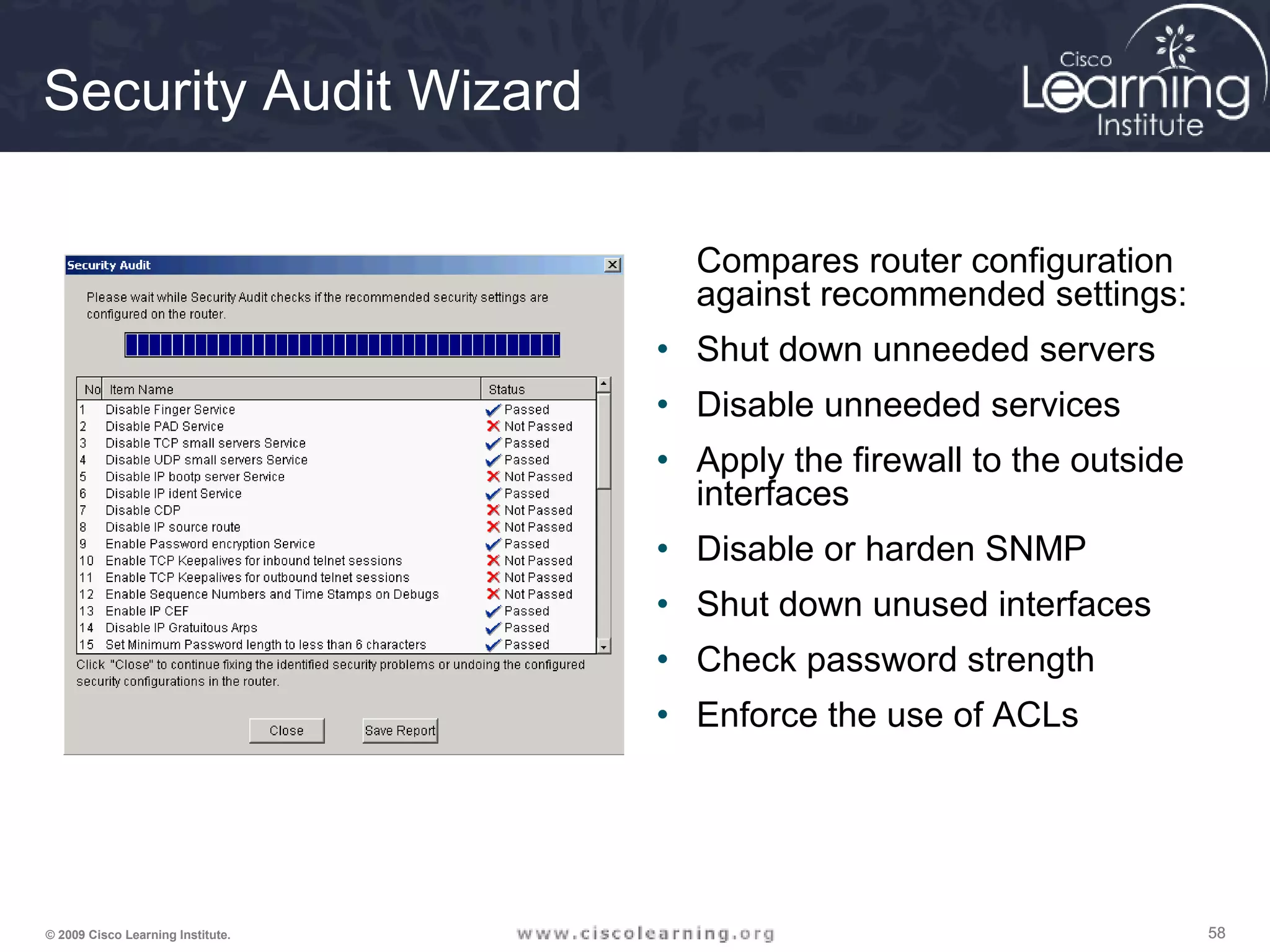 585858© 2009 Cisco Learning Institute.
Security Audit Wizard
Compares router configuration
against recommended settings:
• Shut down unneeded servers
• Disable unneeded services
• Apply the firewall to the outside
interfaces
• Disable or harden SNMP
• Shut down unused interfaces
• Check password strength
• Enforce the use of ACLs
 