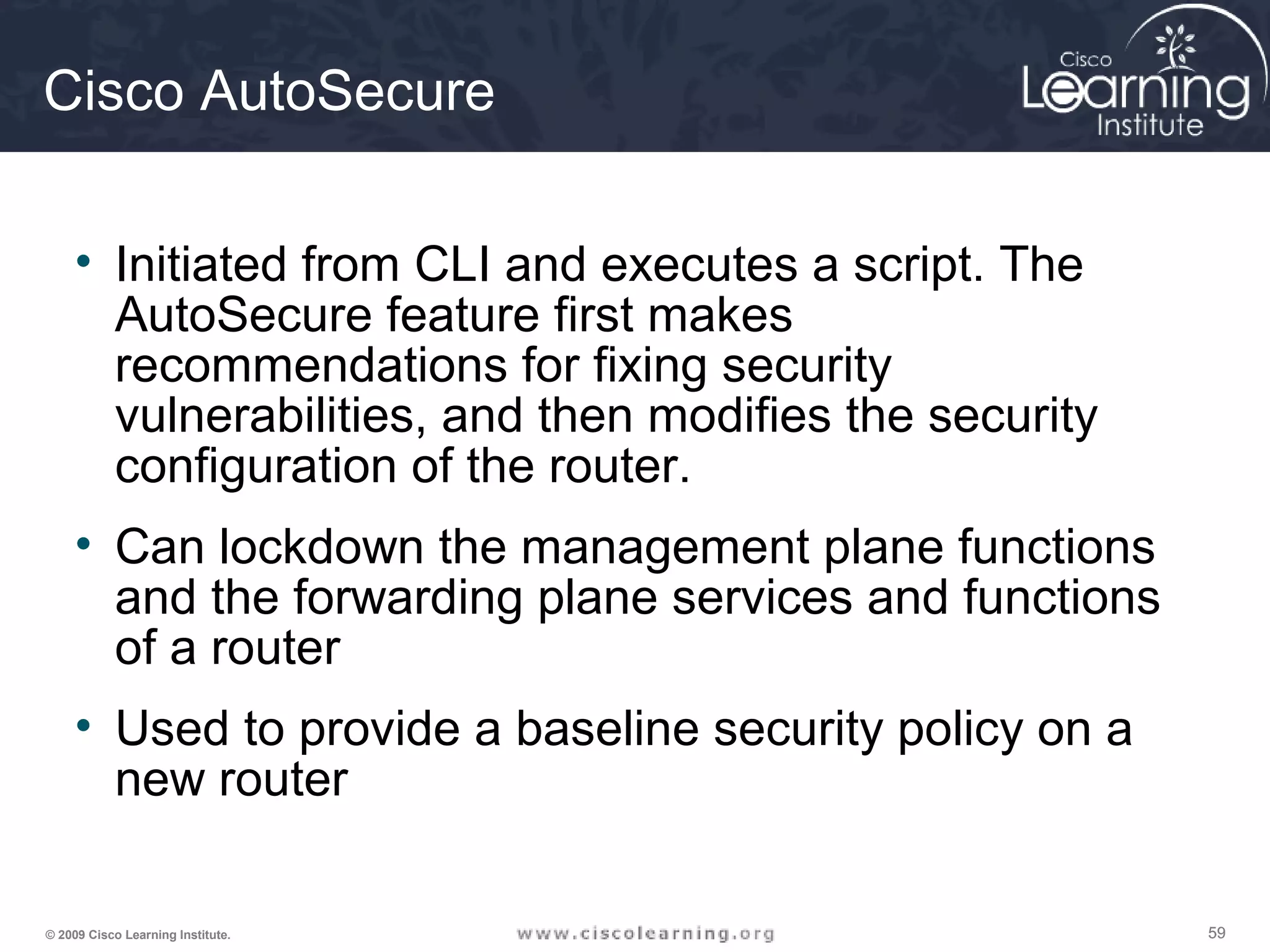 595959© 2009 Cisco Learning Institute.
Cisco AutoSecure
• Initiated from CLI and executes a script. The
AutoSecure feature first makes
recommendations for fixing security
vulnerabilities, and then modifies the security
configuration of the router.
• Can lockdown the management plane functions
and the forwarding plane services and functions
of a router
• Used to provide a baseline security policy on a
new router
 