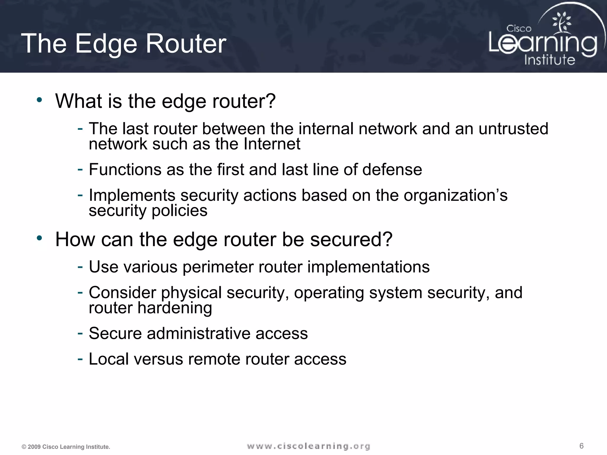 666© 2009 Cisco Learning Institute.
The Edge Router
• What is the edge router?
- The last router between the internal network and an untrusted
network such as the Internet
- Functions as the first and last line of defense
- Implements security actions based on the organization’s
security policies
• How can the edge router be secured?
- Use various perimeter router implementations
- Consider physical security, operating system security, and
router hardening
- Secure administrative access
- Local versus remote router access
 
