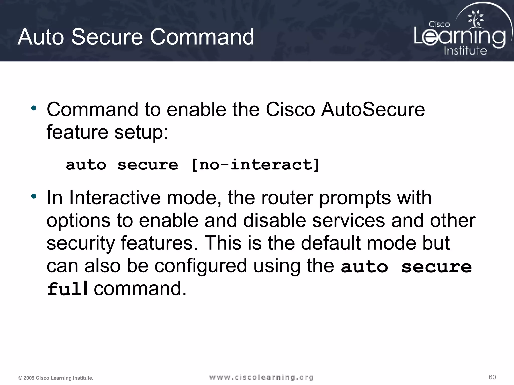 606060© 2009 Cisco Learning Institute.
Auto Secure Command
• Command to enable the Cisco AutoSecure
feature setup:
auto secure [no-interact]
• In Interactive mode, the router prompts with
options to enable and disable services and other
security features. This is the default mode but
can also be configured using the auto secure
full command.
 