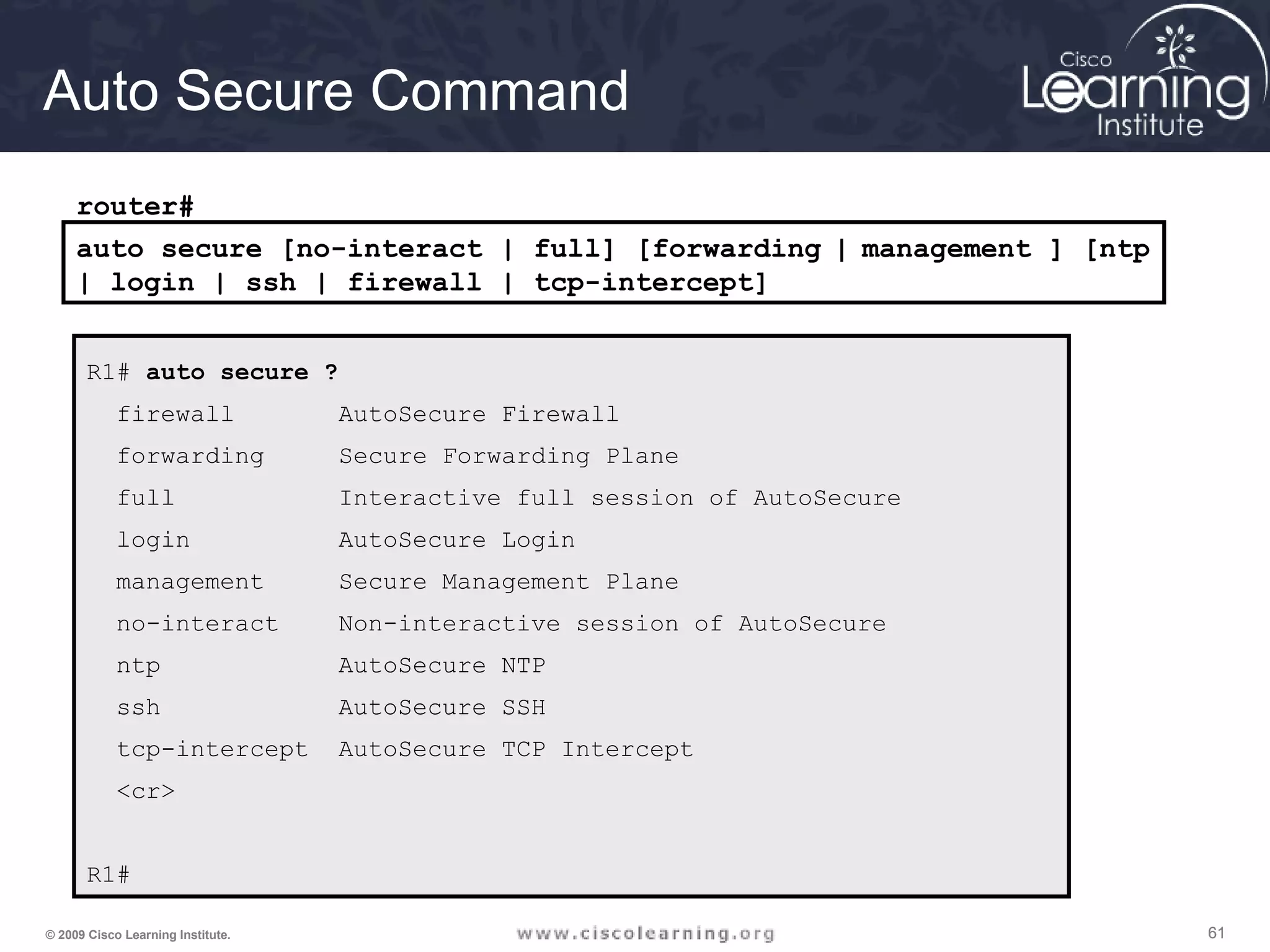616161© 2009 Cisco Learning Institute.
Auto Secure Command
R1# auto secure ?
firewall AutoSecure Firewall
forwarding Secure Forwarding Plane
full Interactive full session of AutoSecure
login AutoSecure Login
management Secure Management Plane
no-interact Non-interactive session of AutoSecure
ntp AutoSecure NTP
ssh AutoSecure SSH
tcp-intercept AutoSecure TCP Intercept
<cr>
R1#
auto secure [no-interact | full] [forwarding | management ] [ntp
| login | ssh | firewall | tcp-intercept]
router#
 