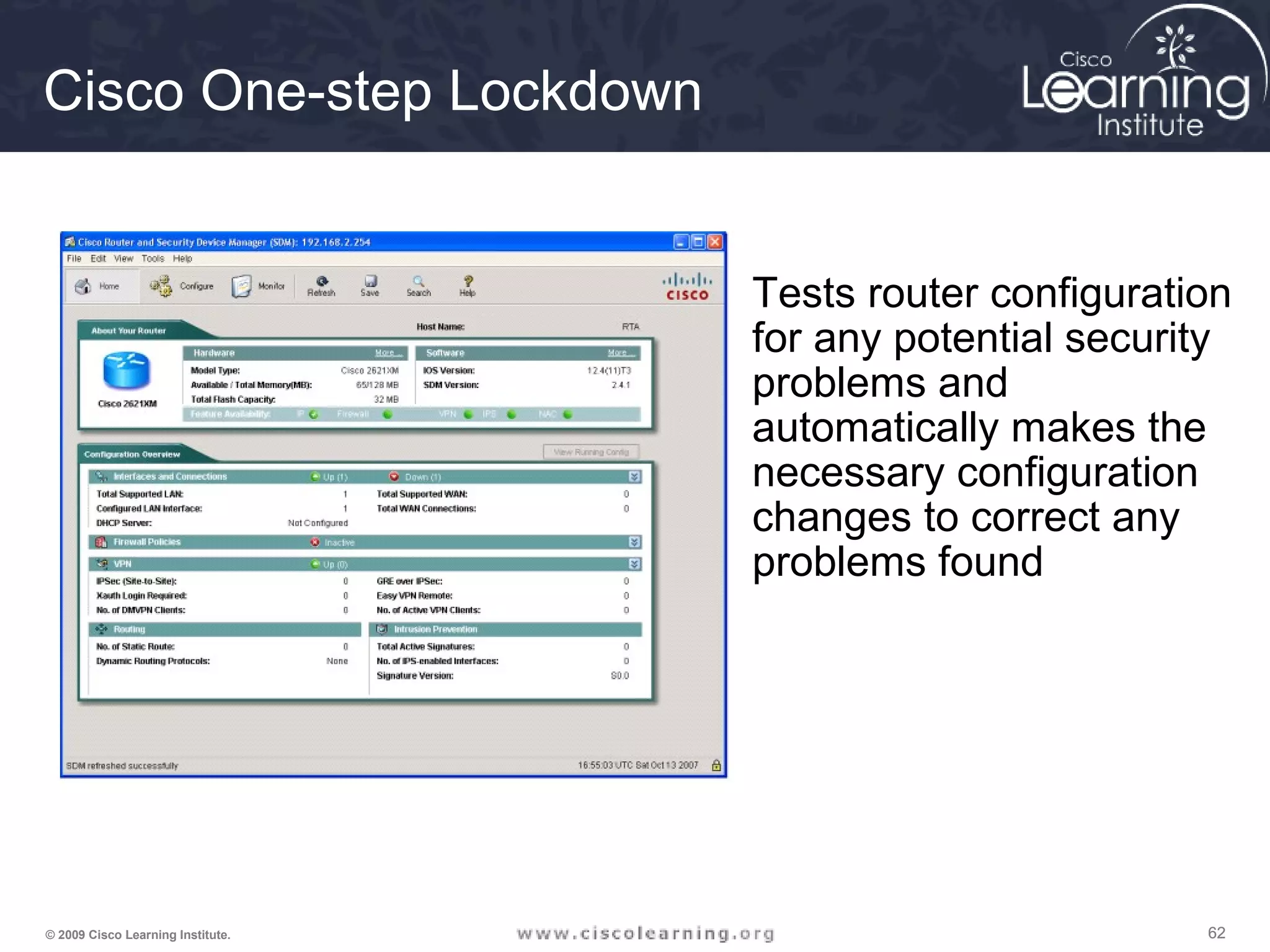 626262© 2009 Cisco Learning Institute.
Cisco One-step Lockdown
Tests router configuration
for any potential security
problems and
automatically makes the
necessary configuration
changes to correct any
problems found
 