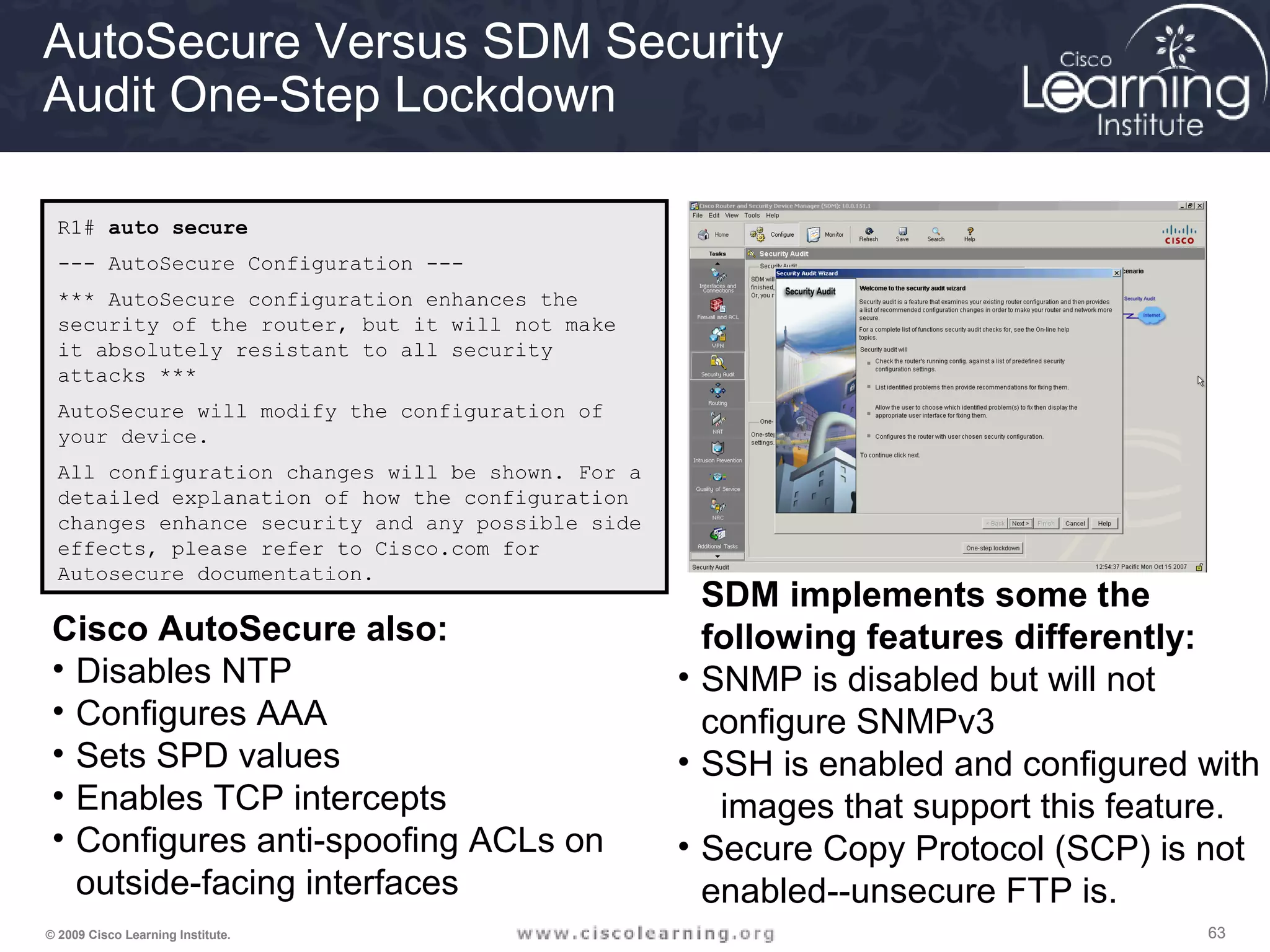 636363© 2009 Cisco Learning Institute.
AutoSecure Versus SDM Security
Audit One-Step Lockdown
R1# auto secure
--- AutoSecure Configuration ---
*** AutoSecure configuration enhances the
security of the router, but it will not make
it absolutely resistant to all security
attacks ***
AutoSecure will modify the configuration of
your device.
All configuration changes will be shown. For a
detailed explanation of how the configuration
changes enhance security and any possible side
effects, please refer to Cisco.com for
Autosecure documentation.
Cisco AutoSecure also:
• Disables NTP
• Configures AAA
• Sets SPD values
• Enables TCP intercepts
• Configures anti-spoofing ACLs on
outside-facing interfaces
SDM implements some the
following features differently:
• SNMP is disabled but will not
configure SNMPv3
• SSH is enabled and configured with
images that support this feature.
• Secure Copy Protocol (SCP) is not
enabled--unsecure FTP is.
 