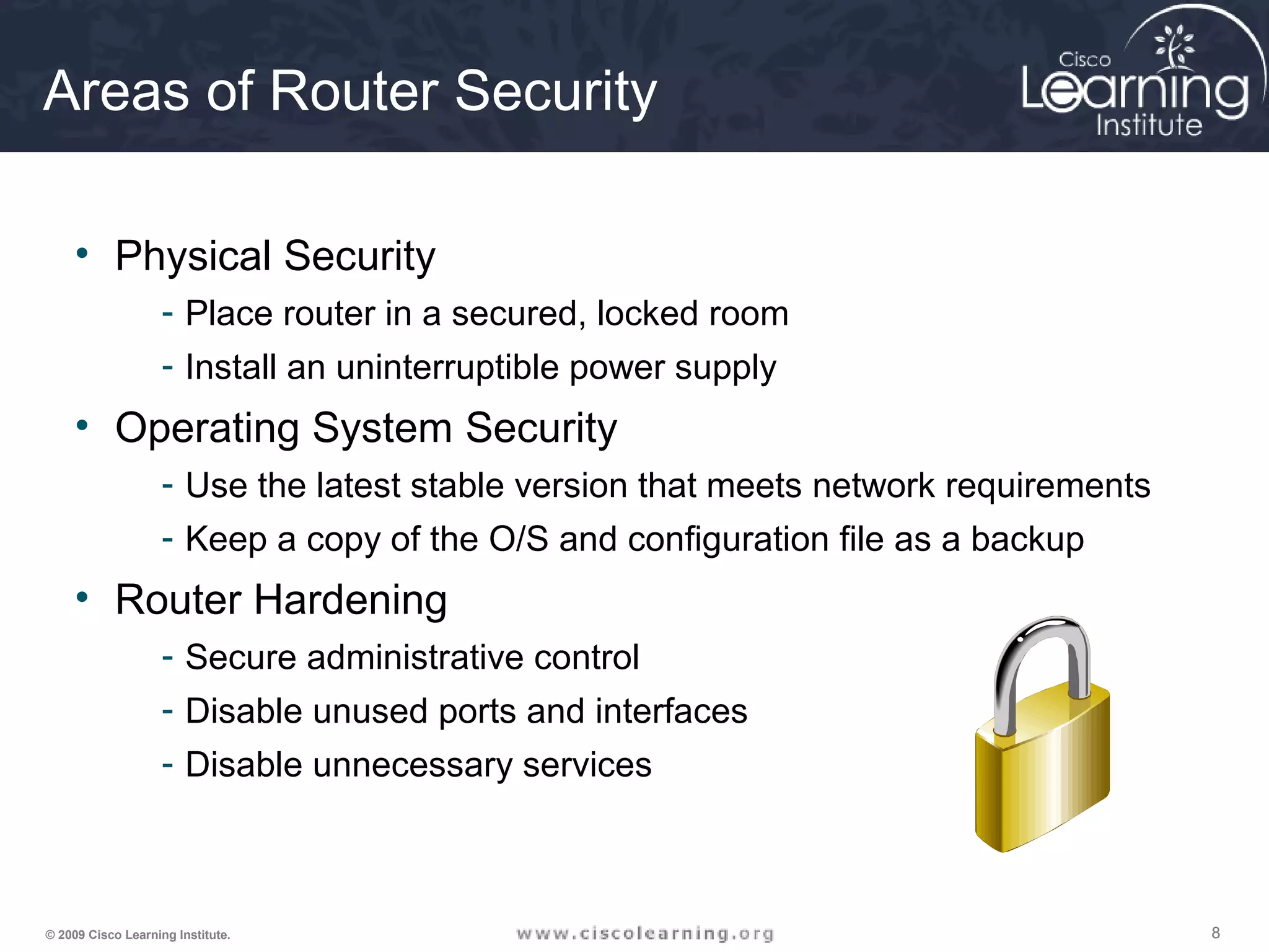 888© 2009 Cisco Learning Institute.
Areas of Router Security
• Physical Security
- Place router in a secured, locked room
- Install an uninterruptible power supply
• Operating System Security
- Use the latest stable version that meets network requirements
- Keep a copy of the O/S and configuration file as a backup
• Router Hardening
- Secure administrative control
- Disable unused ports and interfaces
- Disable unnecessary services
 