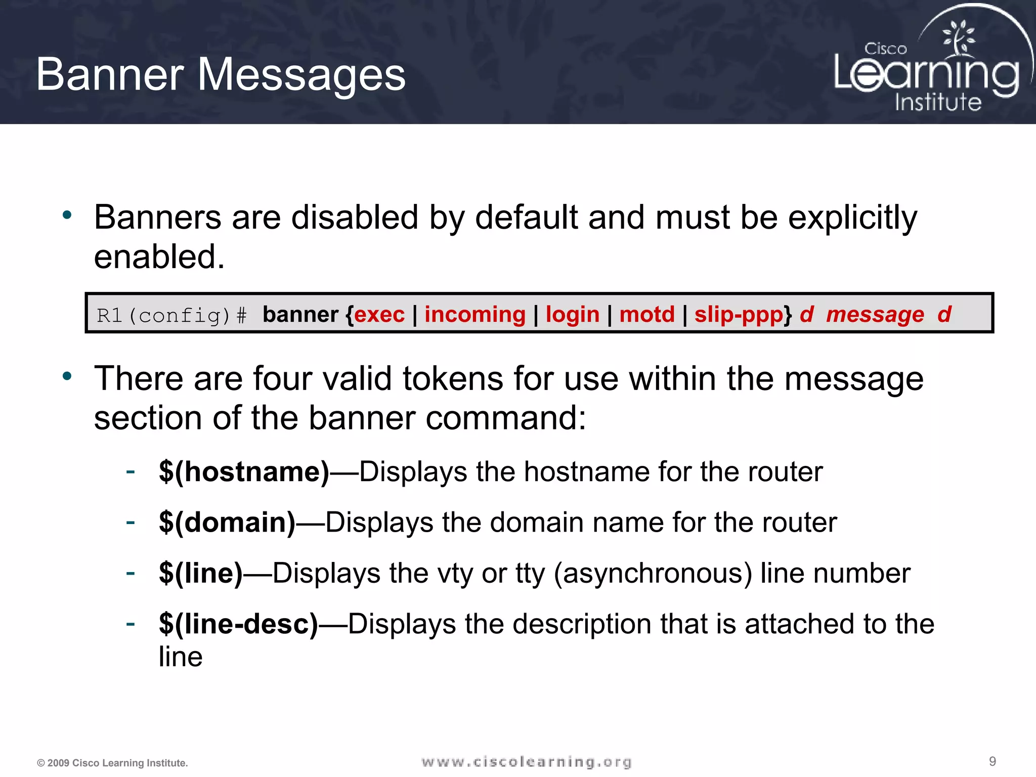 999© 2009 Cisco Learning Institute.
Banner Messages
• Banners are disabled by default and must be explicitly
enabled.
• There are four valid tokens for use within the message
section of the banner command:
- $(hostname)—Displays the hostname for the router
- $(domain)—Displays the domain name for the router
- $(line)—Displays the vty or tty (asynchronous) line number
- $(line-desc)—Displays the description that is attached to the
line
R1(config)# banner {exec | incoming | login | motd | slip-ppp} d message d
 
