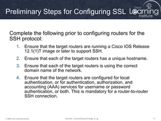 111111© 2009 Cisco Learning Institute.
Preliminary Steps for Configuring SSL
Complete the following prior to configuring routers for the
SSH protocol:
1. Ensure that the target routers are running a Cisco IOS Release
12.1(1)T image or later to support SSH.
2. Ensure that each of the target routers has a unique hostname.
3. Ensure that each of the target routers is using the correct
domain name of the network.
4. Ensure that the target routers are configured for local
authentication, or for authentication, authorization, and
accounting (AAA) services for username or password
authentication, or both. This is mandatory for a router-to-router
SSH connection.
 