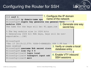 121212© 2009 Cisco Learning Institute.
Configuring the Router for SSH
R1# conf t
R1(config)# ip domain-name span.com
R1(config)# crypto key generate rsa general-keys
modulus 1024
The name for the keys will be: R1.span.com
% The key modulus size is 1024 bits
% Generating 1024 bit RSA keys, keys will be non-
exportable...[OK]
R1(config)#
*Dec 13 16:19:12.079: %SSH-5-ENABLED: SSH 1.99 has
been enabled
R1(config)# username Bob secret cisco
R1(config)# line vty 0 4
R1(config-line)# login local
R1(config-line)# transport input ssh
R1(config-line)# exit
1. Configure the IP domain
name of the network
2. Generate one way
secret key
3. Verify or create a local
database entry
4. Enable VTY inbound
SSH sessions
 