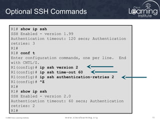 131313© 2009 Cisco Learning Institute.
Optional SSH Commands
R1# show ip ssh
SSH Enabled - version 1.99
Authentication timeout: 120 secs; Authentication
retries: 3
R1#
R1# conf t
Enter configuration commands, one per line. End
with CNTL/Z.
R1(config)# ip ssh version 2
R1(config)# ip ssh time-out 60
R1(config)# ip ssh authentication-retries 2
R1(config)# ^Z
R1#
R1# show ip ssh
SSH Enabled - version 2.0
Authentication timeout: 60 secs; Authentication
retries: 2
R1#
 