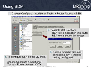 151515© 2009 Cisco Learning Institute.
Using SDM
1. Choose Configure > Additional Tasks > Router Access > SSH
2. Possible status options:
- RSA key is not set on this router
- RSA key is set on this router
3. Enter a modulus size and
generate a key, if there is
no key configured4. To configure SSH on the vty lines,
choose Configure > Additional
Tasks > Router Access > VTY
 