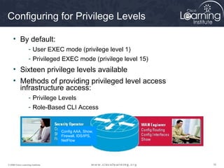 161616© 2009 Cisco Learning Institute.
Config AAA, Show,
Firewall, IDS/IPS,
NetFlow
Configuring for Privilege Levels
• By default:
- User EXEC mode (privilege level 1)
- Privileged EXEC mode (privilege level 15)
• Sixteen privilege levels available
• Methods of providing privileged level access
infrastructure access:
- Privilege Levels
- Role-Based CLI Access
 