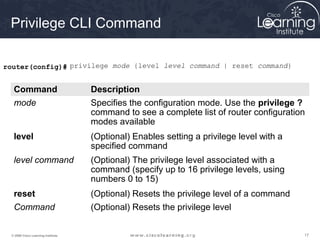 171717© 2009 Cisco Learning Institute.
Privilege CLI Command
router(config)# privilege mode {level level command | reset command}
Command Description
mode Specifies the configuration mode. Use the privilege ?
command to see a complete list of router configuration
modes available
level (Optional) Enables setting a privilege level with a
specified command
level command (Optional) The privilege level associated with a
command (specify up to 16 privilege levels, using
numbers 0 to 15)
reset (Optional) Resets the privilege level of a command
Command (Optional) Resets the privilege level
 