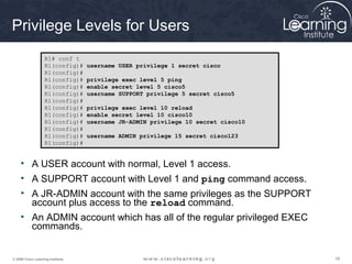 181818© 2009 Cisco Learning Institute.
Privilege Levels for Users
• A USER account with normal, Level 1 access.
• A SUPPORT account with Level 1 and ping command access.
• A JR-ADMIN account with the same privileges as the SUPPORT
account plus access to the reload command.
• An ADMIN account which has all of the regular privileged EXEC
commands.
R1# conf t
R1(config)# username USER privilege 1 secret cisco
R1(config)#
R1(config)# privilege exec level 5 ping
R1(config)# enable secret level 5 cisco5
R1(config)# username SUPPORT privilege 5 secret cisco5
R1(config)#
R1(config)# privilege exec level 10 reload
R1(config)# enable secret level 10 cisco10
R1(config)# username JR-ADMIN privilege 10 secret cisco10
R1(config)#
R1(config)# username ADMIN privilege 15 secret cisco123
R1(config)#
 