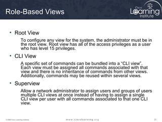 222222© 2009 Cisco Learning Institute.
Role-Based Views
• Root View
To configure any view for the system, the administrator must be in
the root view. Root view has all of the access privileges as a user
who has level 15 privileges.
• CLI View
A specific set of commands can be bundled into a “CLI view”.
Each view must be assigned all commands associated with that
view and there is no inheritance of commands from other views.
Additionally, commands may be reused within several views.
• Superview
Allow a network administrator to assign users and groups of users
multiple CLI views at once instead of having to assign a single
CLI view per user with all commands associated to that one CLI
view.
 