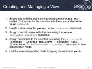242424© 2009 Cisco Learning Institute.
Creating and Managing a View
1. Enable aaa with the global configuration command aaa new-
model. Exit, and enter the root view with the command enable
view command.
2. Create a view using the parser view view-name command.
3. Assign a secret password to the view using the secret
encrypted-password command.
4. Assign commands to the selected view using the parser-mode
{include | include-exclusive | exclude} [all]
[interface interface-name | command] command in view
configuration mode.
5. Exit the view configuration mode by typing the command exit.
 