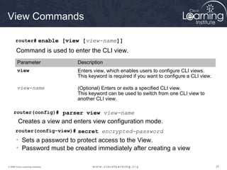 252525© 2009 Cisco Learning Institute.
View Commands
router# enable [view [view-name]]
Command is used to enter the CLI view.
Parameter Description
view Enters view, which enables users to configure CLI views.
This keyword is required if you want to configure a CLI view.
view-name (Optional) Enters or exits a specified CLI view.
This keyword can be used to switch from one CLI view to
another CLI view.
router(config)# parser view view-name
Creates a view and enters view configuration mode.
router(config-view)# secret encrypted-password
• Sets a password to protect access to the View.
• Password must be created immediately after creating a view
 